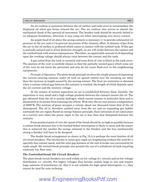 D-8N-SYSTEM1SYS15-1.PM6.5
CIRCUIT BREAKERS 489
An air cushion is necessary between the oil surface and tank cover to accommodate the
displaced oil when gas forms around the arc. The air cushion also serves to absorb the
mechanical shock of the upward oil movement. The breaker tank should be securely bolted to
an adequate foundation, otherwise it may jump out when interrupting very heavy current.
An ample head of oil above the arcing contacts is necessary (i) to provide substantial oil
pressure at the arc; and (ii) to prevent occurrence of the chimney effect. A chimney of gas from
the arc to the oil surface is produced which comes in contact with the earthed tank. If this gas
is partially ionized and is of low dielectric strength, an arc will strike between the contact and
the earthed tank with serious consequences. Therefore, an appreciable amount of oil depending
upon the working voltage should always exist between the contact and the tank.
A gas outlet from the tank is essential and some form of vent is fitted in the tank cover.
The position of the vent is carefully chosen so that the partially ionized gases which come out
of the vent do not harm the personnel and also do not cause flash-over to the neighbouring
equipments.
Principle of Operation: The plain-break principle involves the simple process of separating
the current carrying contacts under oil with no special control over the resulting arc other
than the increase in length caused by the moving contact. The final arc extinction is obtained
when a certain critical gap between the contacts is reached, the length of which depends upon
the arc current and the recovery voltage.
At the instant of contact separation an arc is established between them. Initially, the
separation is very small and a high voltage gradient between the contacts ionizes the oil. The
gas obtained from the oil is mainly hydrogen which cannot remain in molecular form and is
dissociated in its atomic form releasing lots of heat. With this, the arc core attains a temperature
of 5000°K. The mixture of gases occupies a volume about one thousand times that of the oil
decomposed. The oil is, therefore, pushed away from the arc and an expanding gas bubble
surrounds the arc region Based on energy balance principle, final extinction of arc takes place
at a current zero when the power input to the arc is less than that dissipated between the
contacts.
From practical point of view the speed of the break should be as high as possible because
a certain break distance has to be reached before interruption is likely to occur and the sooner
this is achieved the smaller the energy released in the breaker and the less mechanically
strong a breaker will have to be designed.
The double break arrangement as shown in Fig. 15.4 is perhaps the most familiar of all
oil circuit breakers. The two breaks in series give rapid arc lengthening without the need for a
specially fast contact speed, and the total gap distance at the end of stroke can conveniently be
made ample. He vertical break principle also permits the use of a cylindrical oil tank requiring
relatively low floor area.
The Controlled-break Oil Circuit Breakers
The plain-break circuit breakers are used widely on low voltage d.c. circuits and on low voltage
distribution a.c. circuits. For higher voltages they become unduly large in size and require
huge amounts of transformer oil. Also it is not suitable for high speed interruption i.e., they
cannot be used for auto reclosing.
www.EngineeringBooksPdf.com
 