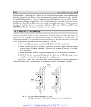 D-8N-SYSTEM1SYS15-1.PM6.5
492 ELECTRICAL POWER SYSTEMS
relatively heavy currents at low voltages as the gas pressures developed are low and also the
dielectric strength is low. Many a times a combination of both is used so that the arc chamber
is equally efficient at low as well as at high currents. Such chambers, however, suffer from the
disadvantages of longer arcing periods which can be eliminated by providing oil injection devices
in addition to the self-blast. The contacts are usually operated by pull rods or rotating insulators
actuated in turn by solenoid or pneumatic mechanisms. This type of C.B. is available up to
8000 MVA at 245 kV with a total break time of 3 to 5 cycles.
15.5 AIR CIRCUIT BREAKERS
The arc interruption in oil is due to the generation of hydrogen gas because of the decomposition
of oil. This fact prompted the investigators to study the interruption in air. No doubt, arc
interruption properties of hydrogen are much superior to air, but air has several advantages
as an arc extinguishing medium as compared to oil. They are:
1. Fire risk and maintenance associated with the use of oil are eliminated.
2. Arcing products in air are generally completely removed whereas oil deteriorates
with successive breaking operation. Therefore, the expense of regular oil replace-
ment is avoided.
3. Heavy mechanical stresses set up by gas pressure and oil movement are absent.
4. Relatively inferior arc extinguishing properties of air may be offset by using various
principles of arc control and operating air at high pressures.
This is why except for a certain medium range of voltages, air circuit breakers are
widely used for the low voltage circuits as well as the highest transmission voltages.
Main
contacts
Arcing
contacts
(a) (b)
Fig. 15.7 The use of additional contacts for arcing:
(=) Fully closed; and () Main contacts open and arcing contacts closed.
www.EngineeringBooksPdf.com
 