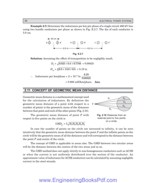 34 ELECTRICAL POWER SYSTEMS
Example 2.7: Determine the inductance per km per phase of a single circuit 460 kV line
using two bundle conductors per phase as shown in Fig. E.2.7. The dia of each conductor is
5.0 cm.
40 cm
a a¢ b b¢ c c¢
6.5 m
6.5 m 6.5 m
6.5 m
Fig. E.2.7
Solution: Assuming the effect of transposition to be negligibly small,
Ds = 0 025 0 4 0 7788
. . .
× × = 0.08825
Dm = 6 5 13 0 6 5
3 . . .
× × = 8.19 m
∴ Inductance per km/phase = 2 × 10–4 ln
8 19
0 08825
.
.
= 0.906 mH/km/phase. Ans.
2.11 CONCEPT OF GEOMETRIC MEAN DISTANCE
Geometric mean distance is a mathematical concept used
for the calculation of inductance. By definition the
geometric mean distance of a point with respect to a
number of points is the geometric mean of the distances
between that point and each of the other points (Fig. 2.10).
The geometric mean distance of point P with
respect to five points on the circle is
GMDp = 5 D D D D D
1 2 3 4 5
In case the number of points on the circle are increased to infinity, it can be seen
intuitively that the geometric mean distance between the point P and the infinite points on the
circle will be the geometric mean of all the distances and will correspond to the distance between
the point P and centre of the circle.
The concept of GMD is applicable to areas also. The GMD between two circular areas
will be the distance between the centres of the two areas and so on.
The GMD method does not apply strictly to non-homogeneous conductors such as ACSR
or when the current is not uniformly distributed over the section of the conductor. An
approximate value of inductance for ACSR conductors can be calculated by assuming negligible
current in the steel strands.
Fig. 2.10 Distances from an
external point to five points
on a circle.
D1
D5
D2
D3
D4
P
www.EngineeringBooksPdf.com
 