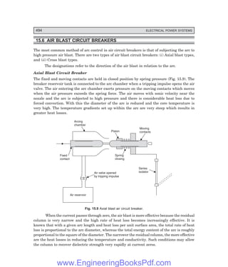 D-8N-SYSTEM1SYS15-1.PM6.5
494 ELECTRICAL POWER SYSTEMS
15.6 AIR BLAST CIRCUIT BREAKERS
The most common method of arc control in air circuit breakers is that of subjecting the arc to
high pressure air blast. There are two types of air blast circuit breakers: (i) Axial blast types,
and (ii) Cross blast types.
The designations refer to the direction of the air blast in relation to the arc.
Axial Blast Circuit Breaker
The fixed and moving contacts are held in closed position by spring pressure (Fig. 15.9). The
breaker reservoir tank is connected to the arc chamber when a tripping impulse opens the air
valve. The air entering the arc chamber exerts pressure on the moving contacts which moves
when the air pressure exceeds the spring force. The air moves with sonic velocity near the
nozzle and the arc is subjected to high pressure and there is considerable heat loss due to
forced convection. With this the diameter of the arc is reduced and the core temperature is
very high. The temperature gradients set up within the arc are very steep which results in
greater heat losses.
Air reservoir
Arcing
chamber
Piston
Moving
contacts
Spring
closing
Series
isolator
Fixed
contact
Air valve opened
by tripping impulse
Fig. 15.9 Axial blast air circuit breaker.
When the current passes through zero, the air blast is more effective because the residual
column is very narrow and the high rate of heat loss becomes increasingly effective. It is
known that with a given arc length and heat loss per unit surface area, the total rate of heat
loss is proportional to the arc diameter, whereas the total energy content of the arc is roughly
proportional to the square of the diameter. The narrower the residual column, the more effective
are the heat losses in reducing the temperature and conductivity. Such conditions may allow
the column to recover dielectric strength very rapidly at current zeros.
www.EngineeringBooksPdf.com
 