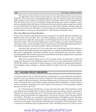 496 ELECTRICAL POWER SYSTEMS
The operation of the air blast circuit breaker is very much affected by the circuit natural
frequency. When the current is passing through zero value the residual column has relatively
high resistance which reduces the likelihood of the restriking voltage transient being damped.
Now the effect of rate of rise of restriking voltage during this zero current condition is more
serious especially where the chance of extinction decreases after the optimum gap has reached.
It is to be noted that the chance of extinction in case of oil circuit breaker increases form one
current zero to the next. The effect of natural frequency on the performance of the air blast
circuit breaker is overcome by shunting the arc with resistors of suitable values.
The Cross Blast Air Circuit Breakers
In this case the blast is directed transversely, across the arc and the physical conditions are
different from the axial blast. The cross blast lengthens and forces the arc into a suitable
chute and serves rather the same purpose as electromagnetic force in the low voltage air C.B.
discussed earlier. The final interruption gap is good enough to provide normal insulation
clearance so that a series isolating switch is unnecessary. Consistent high speed operation is
not usually obtained to the extent possible with the axial blast air C.Bs.
Air blast C.Bs. can also be of (i) live tank type, and (ii) dead tank type. Live tank has a
metal tank insulated from ground and compressed air is used for insulation between contacts.
The tank is supported by a porcelain insulator. In case of dead tank type, the tank is held at
ground potential. The breaker contacts are insulated from the tank by compressed air in parallel
with solid insulation immersed in the air.
Most of the circuit breakers up to 11 kV are either of the air break type or of the oil
break type. Between 11 kV and 66 kV mainly oil C.Bs. are in use while between 132 kV and
275 kV the market is shared by oil (both minimum as well as bulk oil) and gas blast breakers.
At the highest system voltages i.e., between 400 kV and above the C.Bs. are of the gas blast
type.
15.7 VACUUM CIRCUIT BREAKERS
A vacuum system is one in which the pressure maintained is at a value below the atmospheric
pressure and is measured in terms of mm of mercury. One standard atmospheric pressure at
0°C is equal to 760 mm of mercury. One mm of Hg pressure is also known as one torr after the
name of Torricelli who was the first to obtain pressures below atmospheric, with the help of
mercury barometer. Sometimes 10–3 torr is known as one micron. It is now possible to obtain
pressures as low as 10–8 torr.
In a Townsend type of discharge, in a gas, the mean free path of the particles is small
and electrons get multiplied due to various ionization processes and an electron avalanche is
formed. In a vacuum of the order of 10–5 torr the mean free path is of the order of few metres
and thus when the electrodes are separated by a few mm an electron crosses the gap without
any collision. Therefore, in a vacuum the current growth prior to breakdown cannot take place
due to formation of electron avalanches. However, if it could be possible to liberate gas in the
vacuum by some means, the discharge could take place according to Townsend process. Thus,
a vacuum arc is different from the general class of low and high pressure arcs. In the vacuum
www.EngineeringBooksPdf.com
 