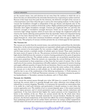CIRCUIT BREAKERS 497
arc the neutral atoms, ions and electrons do not come from the medium in which the arc is
drawn but they are obtained from the electrodes themselves by evaporating its surface material.
Because of the large mean free path for the electrons, the dielectric strength of the vacuum is
a thousand times more than when the gas is used as the interrupting medium. In this range of
vacuum the breakdown strength is independent of the gas density and depends only on the
gap length and upon the condition of electrode surface. Highly polished and thoroughly degassed
electrodes show higher breakdown strength. Contacts get roughened after use and thus the
dielectric strength or breakdown strength decreases which can be improved by applying
successive high voltage impulses which of course does not change the roughened surface but
removes the loosely adhering metal particles from the electrodes which were deposited during
arcing. It has been observed that for a vacuum of 10–6 torr some of the metals like silver,
copper-bismuth etc. attain their maximum breakdown strength when the gap is slightly less
than 3 mm. This property of vacuum switches permits the use of short gaps for fast operation.
The Vacuum Arc
The vacuum arc results from the neutral atoms, ions and electrons emitted from the electrodes
themselves. As the current carrying contacts are separated, cathode spots are formed depending
upon the current to be interrupted. For low currents a highly mobile cathode spot is formed
and for large currents a multiple number of cathode spots are formed. These spots constitute
the main source of vapour in the arc. The processes involved in drawing the arc will be due to
high electric field between the contacts or resistive heating produced at the point of operation
or a combination of the two. The cathode surfaces, normally, are not perfectly smooth but have
many micro projections. When the contacts are separating, the current flowing in the circuit
will be concentrated in these projections as they form the last point of contact. Due to their
small area of cross-section, the projections will suffer explosive evaporation by resistive heating
and supply sufficient quantity of vapour for the arc formation. Since in case of vacuum breakers
the emission occurs only at the cathode spots and not from the entire surface of the cathode,
the vacuum arc is also known as cold cathode arc. In cold cathode the emission of electrons
could be due to any of the combinations of the following mechanisms: (i) Field emission; (ii)
Thermionic emission; (iii) Field and Thermionic emission; (iv) Secondary emission by positive
ion bombardment; (v) Secondary emission by photons; and (vi) Pinch effect.
Vacuum Arc Stability
In a.c. circuit the current passes through zero value 100 times in a second. It is desirable to
interrupt the current when it is passing through zero value, otherwise over-voltage will be
induced due to current chopping. Therefore, it is necessary for successful arc interruption that
it be stable for a half cycle duration and particularly it should continue to exist when the
current approaches zero. The stability of arc in vacuum depends upon: (i) the contact material
and its vapour pressure, and (ii) circuit parameters such as voltage, current, inductance and
capacitance. It has been observed that higher the vapour pressure at low temperature the
better is the stability of the arc. There are certain metals like Zn, Bi which show these
characteristics and are better electrode materials for vacuum breakers. Besides the vapour
pressure, the thermal conductivity of the metal also affects the current chopping level. A good
heat conducting metal will cool its surface faster and hence its contact surface temperature
will fall which will result into reduction in evaporation rate and arc will be chopped because of
www.EngineeringBooksPdf.com
 