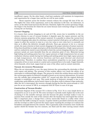 498 ELECTRICAL POWER SYSTEMS
insufficient vapour. On the other hand, a bad heat conductor will maintain its temperature
and vaporization for a longer time and the arc will be more stable.
Shunt capacitor across the breaker contacts reduces the average life time of the arc.
The higher the value of the capacitance, more is the reduction in life time. An inductance, in
series, on the other hand increases the life time. Similarly, higher the system operating voltage,
the longer is the duration for which the arc exists because more restoring voltage is available
to keep the arc burning.
Current Chopping
It is known that current chopping in air and oil C.Bs. occurs due to instability in the arc
column whereas in case of vacuum breakers it depends upon the vapour pressure and the
electron emission properties of the contact material. It is possible to reduce the current level
at which chopping takes place by selecting a contact material which gives out sufficient metal
vapour to allow the current to come to a very low value or zero value but it is normally not
done as it affects the dielectric strength adversely. Since gas pressure is low in a vacuum
switch, the main criterion to limit current chopping is the proper selection of contact material.
It has been found that no single metal gives all the desirable properties. A high vapour pressure
and low conductivity metal is more desirable to limit the current chopping whereas low vapour
pressure metals are more desirable from the arc extinction point of view. Materials having
high boiling and melting points have low vapour pressure at high temperatures but are poor
conductors whereas metals having low boiling and melting points have high vapour pressure
at high temperatures, low electron functions and have good thermal and electrical
conductivities. Therefore, to combine these contradictory properties in one single material,
composites of two or more metals or a metal and a nonmetal have to be made. Copper-bismuth,
silver-bismuth, silver-lead, copper-lead are some of the alloys used as contact materials.
Vacuum Arc-recovery Phenomenon
When the arc interruption is over, the space between the surrounding the electrodes is filled
with vapour and plasma. The presence of this residue affects very much the ability of an
interrupter to withstand high voltages. The process by which this residue decays and by which
the vacuum gap regains its dielectric strength is known as arc recovery phenomenon. At current
zero the cathode spot extinguishes within 10–8 second and after this the original dielectric
strength is established very soon. This quick build-up of dielectric strength is due to the
condensing, quick diffusion and of metal vapour to the glass walls in absence of gas molecules.
After the arc is interrupted, the recovery strength during the first few micro-seconds is 1 kV/
µsec for an arc current of 100 A, as compared with 50 V/µsec in case of air gap.
Construction of Vacuum Breaker
A schematic diagram of the vacuum C.B. is shown in Fig. 15.11. It is a very simple device as
compared to an air or an oil C.B. The outer envelope is normally made of glass due to the ease
of joining it to the metallic end-caps and also because the glass envelope makes it easy to
examine from outside the state of the contacts after the breaker has interrupted the current.
This is important since a change from a silvery mirror-like finish to a milky white colour
shows that the baffle is losing its vacuum. A sputter shield is provided in between the contacts
and the envelope in order to prevent the metal vapour reaching the envelope as it reduces the
breakdown strength between the contacts. This is generally made of stainless steel. Inside the
sputter shield the breaker has two contacts, one fixed and the other moving contact which
www.EngineeringBooksPdf.com
 