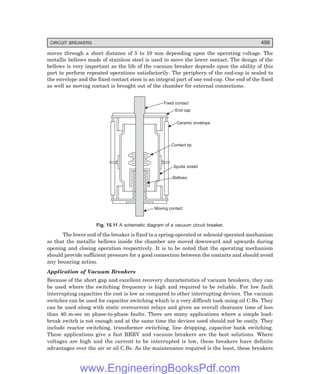 CIRCUIT BREAKERS 499
moves through a short distance of 5 to 10 mm depending upon the operating voltage. The
metallic bellows made of stainless steel is used to move the lower contact. The design of the
bellows is very important as the life of the vacuum breaker depends upon the ability of this
part to perform repeated operations satisfactorily. The periphery of the end-cap is sealed to
the envelope and the fixed contact stem is an integral part of one end-cap. One end of the fixed
as well as moving contact is brought out of the chamber for external connections.
Fixed contact
End cap
Ceramic envelope
Contact tip
Sputte shield
Bellows
Moving contact
Fig. 15.11 A schematic diagram of a vacuum circuit breaker.
The lower end of the breaker is fixed to a spring-operated or solenoid operated mechanism
so that the metallic bellows inside the chamber are moved downward and upwards during
opening and closing operation respectively. It is to be noted that the operating mechanism
should provide sufficient pressure for a good connection between the contacts and should avoid
any bouncing action.
Application of Vacuum Breakers
Because of the short gap and excellent recovery characteristics of vacuum breakers, they can
be used where the switching frequency is high and required to be reliable. For low fault
interrupting capacities the cost is low as compared to other interrupting devices. The vacuum
switches can be used for capacitor switching which is a very difficult task using oil C.Bs. They
can be used along with static overcurrent relays and given an overall clearance time of less
than 40 m-sec on phase-to-phase faults. There are many applications where a simple load-
break switch is not enough and at the same time the devices used should not be costly. They
include reactor switching, transformer switching, line dropping, capacitor bank switching.
These applications give a fast RRRV and vacuum breakers are the best solutions. Where
voltages are high and the current to be interrupted is low, these breakers have definite
advantages over the air or oil C.Bs. As the maintenance required is the least, these breakers
www.EngineeringBooksPdf.com
 