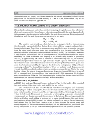 500 ELECTRICAL POWER SYSTEMS
are most suitable in a country like India where there is a very big complex rural electrification
programme. the distribution network is mostly at 11 kV or 33 kV, and therefore, they will be
more suitable than any other type of C.Bs.
15.8 SULPHUR HEXAFLUORIDE (SF6
) CIRCUIT BREAKERS
SF6, as has been discussed earlier, has excellent insulating strength because of its affinity for
electrons (electronegativity) i.e., whenever a free electron collides with the neutral gas molecule
to form negative ion, the electron is absorbed by the neutral gas molecule. The attachment of
the electron with the neutral gas molecule may occur in two ways:
SF6 + e → SF6
–
SF6 + e → SF5
– + F
The negative ions formed are relatively heavier as compared to free electrons and,
therefore, under a given electric field the ions do not attain sufficient energy to lead cumulative
ionization in the gas. Thus, these processes represent an effective way of removing electrons
from the space which otherwise would have contributed to form electron avalanche. This
property, therefore, gives rise to very high dielectric strength for SF6. The gas not only possesses
a good dielectric strength but it has the unique property of fast recombination after the source
energizing the spark is removed. This property of SF6 makes it very effective in quenching
arcs. SF6 is approximately 100 times as effective as air in quenching arcs. SF6 has excellent
heat transfer properties because its high molecular weight together with its low gaseous
viscosity enable it to transfer heat by convection more effectively than the common gases. The
arc is thus better interrupted by slowing down the electrons by cooling in case of SF6 as the arc
quenching medium. The thermal time constant of SF6 is low and as a result the pressures at
which it should be stored and used are relatively smaller as compared to air. Also for the same
limiting voltage the natural frequency of mains may be greater (almost 100 times) in case of
SF6 as compared to air because of lower time constant of SF6. This means that SF6 breakers
can withstand severe RRRV and thus are most suitable for short line faults without switching
resistors and can interrupt capacitive currents without restriking.
Construction of SF6 Breaker
A 132 kV dead tank type SF6 circuit breaker is shown in Figs. 15.12(a) and (b). This consist of
two parts mainly: (i) the interrupter unit, and (ii) the gas system.
The Interrupter Unit: This consists of fixed contacts which comprise a set of current
carrying fingers and an arcing probe. When the breaker is in the close position, the fingers
make contact round the circumference of the moving contact which has the arcing probe enclosed
within its hollow end. The contacts are surrounded by interrupting nozzles and a blast shield
which controls are displacement and the movement of the hot gas. The moving contact is in
the form of hollow nozzle sliding in a second set of spring loaded fingers. Side vents in the
moving contact allow the high pressure gas into the main tank. As soon as the moving contact
is withdrawn from the fixed finger contacts an arc is drawn between the moving nozzle and
the arcing probe. As the contacts move further apart, the arc is extended and attenuated. It is
finally extinguished by the gas flow from the high pressure to the low pressure systems.
www.EngineeringBooksPdf.com
 