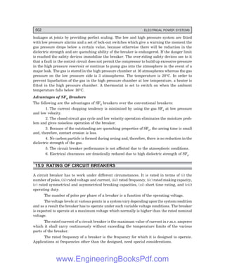 502 ELECTRICAL POWER SYSTEMS
leakages at joints by providing perfect scaling. The low and high pressure system are fitted
with low pressure alarms and a set of lock-out switches which give a warning the moment the
gas pressure drops below a certain value, because otherwise there will be reduction in the
dielectric strength and arc quenching ability of the breaker is endangered. If the danger limit
is reached the safety devices immobilise the breaker. The over-riding safety devices see to it
that a fault in the control circuit does not permit the compressor to build up excessive pressure
in the high pressure reservoir or continue to pump gas into the atmosphere in the event of a
major leak. The gas is stored in the high pressure chamber at 16 atmospheres whereas the gas
pressure on the low pressure side is 3 atmospheres. The temperature is 20°C. In order to
prevent liquefaction of the gas in the high pressure chamber at low temperature, a heater is
fitted in the high pressure chamber. A thermostat is set to switch on when the ambient
temperature falls below 16°C.
Advantages of SF6 Breakers
The following are the advantages of SF6 breakers over the conventional breakers:
1. The current chopping tendency is minimized by using the gas SF6
at low pressure
and low velocity.
2. The closed circuit gas cycle and low velocity operation eliminates the moisture prob-
lem and gives noiseless operation of the breaker.
3. Because of the outstanding arc quenching properties of SF6
, the arcing time is small
and, therefore, contact erosion is less.
4. No carbon particle is formed during arcing and, therefore, there is no reduction in the
dielectric strength of the gas.
5. The circuit breaker performance is not affected due to the atmospheric conditions.
6. Electrical clearances are drastically reduced due to high dielectric strength of SF6
.
15.9 RATING OF CIRCUIT BREAKERS
A circuit breaker has to work under different circumstances. It is rated in terms of (i) the
number of poles, (ii) rated voltage and current, (iii) rated frequency, (iv) rated making capacity,
(v) rated symmetrical and asymmetrical breaking capacities, (vi) short time rating, and (vii)
operating duty.
The number of poles per phase of a breaker is a function of the operating voltage.
The voltage levels at various points in a system vary depending upon the system condition
and as a result the breaker has to operate under such variable voltage conditions. The breaker
is expected to operate at a maximum voltage which normally is higher than the rated nominal
voltage.
The rated current of a circuit breaker is the maximum value of current in r.m.s. amperes
which it shall carry continuously without exceeding the temperature limits of the various
parts of the breaker.
The rated frequency of a breaker is the frequency for which it is designed to operate.
Applications at frequencies other than the designed, need special considerations.
www.EngineeringBooksPdf.com
 