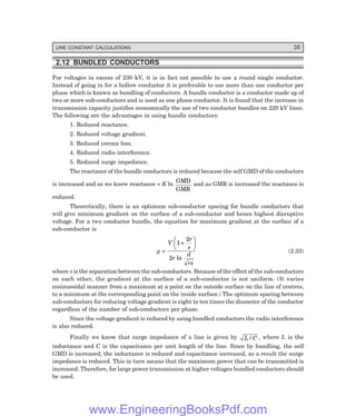 LINE CONSTANT CALCULATIONS 35
2.12 BUNDLED CONDUCTORS
For voltages in excess of 230 kV, it is in fact not possible to use a round single conductor.
Instead of going in for a hollow conductor it is preferable to use more than one conductor per
phase which is known as bundling of conductors. A bundle conductor is a conductor made up of
two or more sub-conductors and is used as one phase conductor. It is found that the increase in
transmission capacity justifies economically the use of two conductor bundles on 220 kV lines.
The following are the advantages in using bundle conductors:
1. Reduced reactance.
2. Reduced voltage gradient.
3. Reduced corona loss.
4. Reduced radio interference.
5. Reduced surge impedance.
The reactance of the bundle conductors is reduced because the self GMD of the conductors
is increased and as we know reactance = K ln
GMD
GMR
and as GMR is increased the reactance is
reduced.
Theoretically, there is an optimum sub-conductor spacing for bundle conductors that
will give minimum gradient on the surface of a sub-conductor and hence highest disruptive
voltage. For a two conductor bundle, the equation for maximum gradient at the surface of a
sub-conductor is
g =
V
r
s
r
d
rs
1
2
2
+
F
H
G I
K
J
ln
(2.33)
where s is the separation between the sub-conductors. Because of the effect of the sub-conductors
on each other, the gradient at the surface of a sub-conductor is not uniform. (It varies
cosinusoidal manner from a maximum at a point on the outside surface on the line of centres,
to a minimum at the corresponding point on the inside surface.) The optimum spacing between
sub-conductors for reducing voltage gradient is eight to ten times the diameter of the conductor
regardless of the number of sub-conductors per phase.
Since the voltage gradient is reduced by using bundled conductors the radio interference
is also reduced.
Finally we know that surge impedance of a line is given by L C
/ , where L is the
inductance and C is the capacitance per unit length of the line. Since by bundling, the self
GMD is increased, the inductance is reduced and capacitance increased, as a result the surge
impedance is reduced. This in turn means that the maximum power that can be transmitted is
increased. Therefore, for large power transmission at higher voltages bundled conductors should
be used.
www.EngineeringBooksPdf.com
 