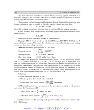 504 ELECTRICAL POWER SYSTEMS
The short time rated current is the current that can be safely applied, with the C.B. in
its normal conditions, for 3 seconds, if the ratio of symmetrical breaking current to normal
current is less than 40 or for 1 second otherwise.
These ratings are based on thermal limitations. In case the circuit breaker is not used
for auto-reclosing, it must be capable of the following short circuit operating duty:
B – 3 – MB – 3 – MB
where B is breaking operation, 3 is the duration in minutes, M is the making operation.
Circuit breakers with auto-reclosures should be capable of the following short circuit
operating duty:
B–Dt–MB
Here Dt is the dead time of the breaker in terms of cycles.
Example 15.4: A circuit breaker is rated at 1500 amps, 2000 MVA, 33 kV, 3 sec, 3-
phase, oil circuit breaker. Determine the rated normal current, breaking current, making
current and short time rating (current).
Solution: The rated normal current is 1500 amps.
Breaking current =
2000
3 33
×
= 34.99 kV
Making current = 2.55 × 34.99 = 89.22 kA
Short time rating = 34.99 kA for 3 sec. Ans.
Example 15.5: A generator connected through a 3-cycle C.B. to a transformer is rated
10 MVA, 13.8 kV with reactances of Xd″ = 10%, Xd′ = 15% and Xd = 100%. It is operating at no
load and rated voltage when a 3-phase short circuit occurs between the breaker and the
transformer. Determine (i) the sustained short circuit current in the breaker; (ii) the initial
symmetrical r.m.s. current in the breaker; (iii) the maximum possible d.c. component of the
short circuit current in the breaker; (iv) the momentary current rating of the breaker; (v) the
current to be interrupted by the breaker; and (vi) the interrupting kVA.
Solution:
(i) Since the steady reactance is 100%,
∴ The steady state short circuit MVA = 10 MVA
∴ Steady state short circuit current =
10 1000
3 13 8
×
× .
= 418 amps
(ii) The initial symmetrical r.m.s. current is the current corresponding to sub-transient
state where the % reactance is 10.
∴ Short circuit MVA =
10
10
100
× = 100 MVA
∴ The short circuit current =
100
3 13 8
× .
= 4180 amps (r.m.s.)
(iii) The maximum possible d.c. component = peak value of the subtransient current = 2 ×
4180 = 5910 amps.
www.EngineeringBooksPdf.com
 