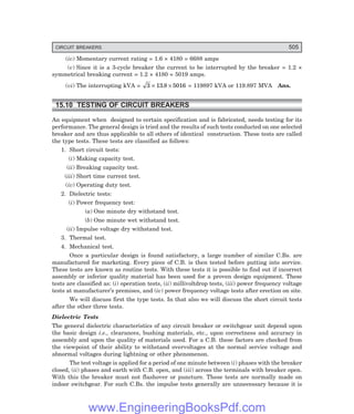 CIRCUIT BREAKERS 505
(iv) Momentary current rating = 1.6 × 4180 = 6688 amps
(v) Since it is a 3-cycle breaker the current to be interrupted by the breaker = 1.2 ×
symmetrical breaking current = 1.2 × 4180 = 5019 amps.
(vi) The interrupting kVA = 3 13 8 5016
× ×
. = 119897 kVA or 119.897 MVA Ans.
15.10 TESTING OF CIRCUIT BREAKERS
An equipment when designed to certain specification and is fabricated, needs testing for its
performance. The general design is tried and the results of such tests conducted on one selected
breaker and are thus applicable to all others of identical construction. These tests are called
the type tests. These tests are classified as follows:
1. Short circuit tests:
(i) Making capacity test.
(ii) Breaking capacity test.
(iii) Short time current test.
(iv) Operating duty test.
2. Dielectric tests:
(i) Power frequency test:
(a) One minute dry withstand test.
(b) One minute wet withstand test.
(ii) Impulse voltage dry withstand test.
3. Thermal test.
4. Mechanical test.
Once a particular design is found satisfactory, a large number of similar C.Bs. are
manufactured for marketing. Every piece of C.B. is then tested before putting into service.
These tests are known as routine tests. With these tests it is possible to find out if incorrect
assembly or inferior quality material has been used for a proven design equipment. These
tests are classified as: (i) operation tests, (ii) millivoltdrop tests, (iii) power frequency voltage
tests at manufacturer’s premises, and (iv) power frequency voltage tests after erection on site.
We will discuss first the type tests. In that also we will discuss the short circuit tests
after the other three tests.
Dielectric Tests
The general dielectric characteristics of any circuit breaker or switchgear unit depend upon
the basic design i.e., clearances, bushing materials, etc., upon correctness and accuracy in
assembly and upon the quality of materials used. For a C.B. these factors are checked from
the viewpoint of their ability to withstand overvoltages at the normal service voltage and
abnormal voltages during lightning or other phenomenon.
The test voltage is applied for a period of one minute between (i) phases with the breaker
closed, (ii) phases and earth with C.B. open, and (iii) across the terminals with breaker open.
With this the breaker must not flashover or puncture. These tests are normally made on
indoor switchgear. For such C.Bs. the impulse tests generally are unnecessary because it is
www.EngineeringBooksPdf.com
 