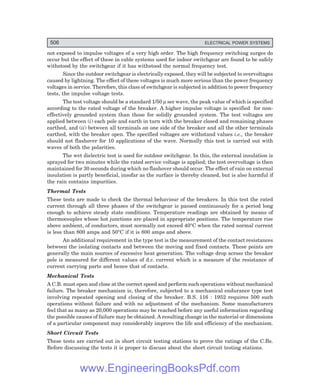 506 ELECTRICAL POWER SYSTEMS
not exposed to impulse voltages of a very high order. The high frequency switching surges do
occur but the effect of these in cable systems used for indoor switchgear are found to be safely
withstood by the switchgear if it has withstood the normal frequency test.
Since the outdoor switchgear is electrically exposed, they will be subjected to overvoltages
caused by lightning. The effect of these voltages is much more serious than the power frequency
voltages in service. Therefore, this class of switchgear is subjected in addition to power frequency
tests, the impulse voltage tests.
The test voltage should be a standard 1/50 µ sec wave, the peak value of which is specified
according to the rated voltage of the breaker. A higher impulse voltage is specified for non-
effectively grounded system than those for solidly grounded system. The test voltages are
applied between (i) each pole and earth in turn with the breaker closed and remaining phases
earthed, and (ii) between all terminals on one side of the breaker and all the other terminals
earthed, with the breaker open. The specified voltages are withstand values i.e., the breaker
should not flashover for 10 applications of the wave. Normally this test is carried out with
waves of both the polarities.
The wet dielectric test is used for outdoor switchgear. In this, the external insulation is
sprayed for two minutes while the rated service voltage is applied; the test overvoltage is then
maintained for 30 seconds during which no flashover should occur. The effect of rain on external
insulation is partly beneficial, insofar as the surface is thereby cleaned, but is also harmful if
the rain contains impurities.
Thermal Tests
These tests are made to check the thermal behaviour of the breakers. In this test the rated
current through all three phases of the switchgear is passed continuously for a period long
enough to achieve steady state conditions. Temperature readings are obtained by means of
thermocouples whose hot junctions are placed in appropriate positions. The temperature rise
above ambient, of conductors, must normally not exceed 40°C when the rated normal current
is less than 800 amps and 50°C if it is 800 amps and above.
An additional requirement in the type test is the measurement of the contact resistances
between the isolating contacts and between the moving and fixed contacts. These points are
generally the main sources of excessive heat generation. The voltage drop across the breaker
pole is measured for different values of d.c. current which is a measure of the resistance of
current carrying parts and hence that of contacts.
Mechanical Tests
A C.B. must open and close at the correct speed and perform such operations without mechanical
failure. The breaker mechanism is, therefore, subjected to a mechanical endurance type test
involving repeated opening and closing of the breaker. B.S. 116 : 1952 requires 500 such
operations without failure and with no adjustment of the mechanism. Some manufacturers
feel that as many as 20,000 operations may be reached before any useful information regarding
the possible causes of failure may be obtained. A resulting change in the material or dimensions
of a particular component may considerably improve the life and efficiency of the mechanism.
Short Circuit Tests
These tests are carried out in short circuit testing stations to prove the ratings of the C.Bs.
Before discussing the tests it is proper to discuss about the short circuit testing stations.
www.EngineeringBooksPdf.com
 
