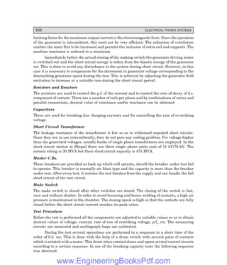 508 ELECTRICAL POWER SYSTEMS
limiting factor for the maximum output current is the electromagnetic force. Since the operation
of the generator is intermittent, this need not be very efficient. The reduction of ventilation
enables the main flux to be increased and permits the inclusion of extra coil end supports. The
machine reactance is reduced to a minimum.
Immediately before the actual closing of the making switch the generator driving motor
is switched out and the short circuit energy is taken from the kinetic energy of the generator
set. This is done to avoid any disturbance to the system during short circuit. However, in this
case it is necessary to compensate for the decrement in generator voltage corresponding to the
diminishing generator speed during the test. This is achieved by adjusting the generator field
excitation to increase at a suitable rate during the short circuit period.
Resistors and Reactors
The resistors are used to control the p.f. of the current and to control the rate of decay of d.c.
component of current. There are a number of coils per phase and by combinations of series and
parallel connections, desired value of resistance and/or reactance can be obtained.
Capacitors
These are used for breaking line charging currents and for controlling the rate of re-striking
voltage.
Short Circuit Transformer
The leakage reactance of the transformer is low so as to withstand repeated short circuits.
Since they are in use intermittently, they do not pose any cooling problem. For voltage higher
than the generated voltages, usually banks of single phase transformers are employed. In the
short circuit station at Bhopal there are three single phase units each of 11 kV/76 kV. The
normal rating is 30 MVA but their short circuit capacity is 475 MVA.
Master C.Bs.
These breakers are provided as back up which will operate, should the breaker under test fail
to operate. This breaker is normally air blast type and the capacity is more than the breaker
under test. After every test, it isolates the test breaker from the supply and can handle the full
short circuit of the test circuit.
Make Switch
The make switch is closed after other switches are closed. The closing of the switch is fast,
sure and without chatter. In order to avoid bouncing and hence welding of contacts, a high air
pressure is maintained in the chamber. The closing speed is high so that the contacts are fully
closed before the short circuit current reaches its peak value.
Test Procedure
Before the test is performed all the components are adjusted to suitable values so as to obtain
desired values of voltage, current, rate of rise of restriking voltage, p.f., etc. The measuring
circuits are connected and oscillograph loops are calibrated.
During the test several operations are performed in a sequence in a short time of the
order of 0.2. sec. This is done with the help of a drum switch with several pairs of contacts
which is rotated with a motor. This drum when rotated closes and opens several control circuits
according to a certain sequence. In one of the breaking capacity tests the following sequence
was observed:
www.EngineeringBooksPdf.com
 