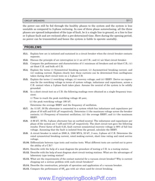CIRCUIT BREAKERS 511
the power can still be fed through the healthy phases to the system and the system is less
unstable as compared to 3-phase reclosing. In case of three phase autoreclosing, all the three
phases are opened independent of the type of fault, be it a single line to ground, or a line to line
or 3-phase fault and are reclosed after a pre-determined time. Here during the opening period,
no power can be transmitted and hence the system is liable to operate unstably.
PROBLEMS
15.1. Explain how arc is initiated and sustained in a circuit breaker when the circuit breaker contacts
separate.
15.2. Discuss the principle of arc interruption in (i) an oil C.B.; and (ii) air blast circuit breaker.
15.3. Compare the performance and characteristics of (i) minimum oil breakers and air blast C.B.; (ii)
air blast C.B. and bulk oil C.B.
15.4. Explain the terms (i) Symmetrical breaking current; (ii) Asymmetrical breaking current; and
(iii) making current. Explain clearly how these currents can be determined from oscillograms
taken during short circuit tests on a 3-phase C.B.
15.5. Explain the terms (i) restriking voltage; (ii) recovery voltage; and (iii) RRRV. Derive an expres-
sion for the restriking voltage in terms of system voltage, inductance and capacitance, across a
C.B. contact when a 3-phase fault takes place. Assume the neutral of the system to be solidly
grounded.
15.6. In a short circuit test on a C.B. the following readings were obtained on a single frequency tran-
sient:
(i) Time to reach the peak restriking voltage 40 µsec;
(ii) the peak restriking voltage 100 kV.
Determine the average RRRV and the frequency of oscillation.
15.7. An 11 kV, 50 Hz alternator is connected to a system which has inductance and capacitance per
phase of 10 mH and 0.01 µF respectively. Determine (i) the maximum voltage across the breaker
contacts; (ii) Frequency of transient oscillation; (iii) the average RRRV; and (iv) the maximum
RRRV.
15.8. A 66 kV, 50 Hz, 3-phase alternator has an earthed neutral. The inductance and capacitance per
phase of the system are 7 mH and 0.01 µF respectively. The short circuit test gave the following
results: Power factor of fault 0.25, fault current symmetrical recovery voltage is 90% of full line
voltage. Assuming that the fault is isolated from the ground, calculate the RRRV.
15.9. A circuit breaker is rated as 2500 A, 1500 MVA, 33 kV, 3 secs, 3-phase oil C.B. Determine the
rated symmetrical breaking current, rated making current, short time rating and rated service
voltage.
15.10. Differentiate between type tests and routine tests. What different tests are carried out to prove
the ability of a C.B.?
15.11. Describe with the help of a neat diagram the procedure of testing a C.B. in a testing station.
15.12. Describe with the help of neat diagram short circuit testing stations. What are the advantages of
laboratory type testing station?
15.13. What are the requirements of the contact material for a vacuum circuit breaker? Why is current
chopping not a serious problem with such circuit breakers?
15.14. Describe the construction, principle of operation and application of a vacuum breaker.
15.15. Compare the performance of SF6 gas with air when used for circuit breaking.
www.EngineeringBooksPdf.com
 