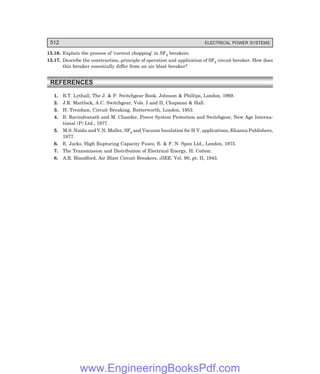 512 ELECTRICAL POWER SYSTEMS
15.16. Explain the process of ‘current chopping’ in SF6 breakers.
15.17. Describe the construction, principle of operation and application of SF6 circuit breaker. How does
this breaker essentially differ from an air blast breaker?
REFERENCES
1. R.T. Lythall, The J.  P. Switchgear Book, Johnson  Phillips, London, 1969.
2. J.R. Martlock, A.C. Switchgear, Vols. I and II, Chapman  Hall.
3. H. Trendam, Circuit Breaking, Butterworth, London, 1953.
4. B. Ravindranath and M. Chander, Power System Protection and Switchgear, New Age Interna-
tional (P) Ltd., 1977.
5. M.S. Naidu and V.N. Maller, SF6 and Vacuum Insulation for H.V. applications, Khanna Publishers,
1977.
6. E. Jacks, High Rupturing Capacity Fuses, E.  F. N. Spon Ltd., London, 1975.
7. The Transmission and Distribution of Electrical Energy, H. Cotton.
8. A.R. Blandford, Air Blast Circuit Breakers, JIEE, Vol. 90, pt. II, 1943.
www.EngineeringBooksPdf.com
 