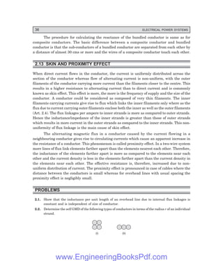 36 ELECTRICAL POWER SYSTEMS
The procedure for calculating the reactance of the bundled conductor is same as for
composite conductors. The basic difference between a composite conductor and bundled
conductor is that the sub-conductors of a bundled conductor are separated from each other by
a distance of almost 30 cms or more and the wires of a composite conductor touch each other.
2.13 SKIN AND PROXIMITY EFFECT
When direct current flows in the conductor, the current is uniformly distributed across the
section of the conductor whereas flow of alternating current is non-uniform, with the outer
filaments of the conductor carrying more current than the filaments closer to the centre. This
results in a higher resistance to alternating current than to direct current and is commonly
known as skin effect. This effect is more, the more is the frequency of supply and the size of the
conductor. A conductor could be considered as composed of very thin filaments. The inner
filaments carrying currents give rise to flux which links the inner filaments only where as the
flux due to current carrying outer filaments enclose both the inner as well as the outer filaments
(Art. 2.4). The flux linkages per ampere to inner strands is more as compared to outer strands.
Hence the inductance/impedance of the inner strands is greater than those of outer strands
which results in more current in the outer strands as compared to the inner strands. This non-
uniformity of flux linkage is the main cause of skin effect.
The alternating magnetic flux in a conductor caused by the current flowing in a
neighbouring conductor gives rise to circulating currents which cause an apparent increase in
the resistance of a conductor. This phenomenon is called proximity effect. In a two-wire system
more lines of flux link elements farther apart than the elements nearest each other. Therefore,
the inductance of the elements farther apart is more as compared to the elements near each
other and the current density is less in the elements farther apart than the current density in
the elements near each other. The effective resistance is, therefore, increased due to non-
uniform distribution of current. The proximity effect is pronounced in case of cables where the
distance between the conductors is small whereas for overhead lines with usual spacing the
proximity effect is negligibly small.
PROBLEMS
2.1. Show that the inductance per unit length of an overhead line due to internal flux linkages is
constant and is independent of size of conductor.
2.2. Determine the self GMD of the following types of conductors in terms of the radius r of an individual
strand.
(i) (ii)
www.EngineeringBooksPdf.com
 