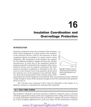 A
B
kV
peak
Time
INTRODUCTION
Insulation coordination means the correlation of the insulation
of the various equipments in a power system to the insulation
of the protective devices used for the protection of those
equipments against overvoltages. In a power system various
equipments like transformers, circuit breakers, bus supports
etc. have different breakdown voltages and hence the volt-time
characteristics. In order that all the equipments should be
properly protected it is desired that the insulation of the various
protective devices must be properly coordinated. The basic
concept of insulation coordination is illustrated in Fig. 16.1.
Curve A is the volt-time Curve of the protective device and B
the volt-time curve of the equipment to be protected. Figure
16.1 shows the desired positions of the volt-time curves of the
protecting device and the equipment to be protected. Thus, any insulation having a withstand
voltage strength in excess of the insulation strength of curve B is protected by the protective
device of curve A.
The ‘volt-time curve’ expression will be used very frequently in this chapter. It is,
therefore, necessary to understand the meaning of this expression.
16.1 VOLT-TIME CURVE
The breakdown voltage for a particular insulation or flashover voltage for a gap is a function
of both the magnitude of voltage and the time of application of the voltage. The volt-time curve
is a graph showing the relation between the crest flashover voltages and the time to flashover
for a series of impulse applications of a given wave shape. For the construction of volt-time
514
16
Insulation Coordination and
Overvoltage Protection
Fig. 16.1 Volt-time curve A
(protecting device and) volt-
time curve B (device to be
protected)
www.EngineeringBooksPdf.com
 