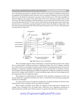 D-8N-SYSTEM1SYS16-1.PM6.5
INSULATION COORDINATION AND OVERVOLTAGE PROTECTION 515
curve the following procedure is adopted. Waves of the same shape but of different peak values
are applied to the insulation whose volt-time curve is required. If flashover occurs on the front
of the wave, the flashover point gives one point on the volt-time curve. The other possibility is
that the flashover occurs just at the peak value of the wave; this gives another point on the
V-T curve. The third possibility is that the flashover occurs on the tail side of the wave. In this
case to find the point on the V-T curve, draw a horizontal line from the peak value of this wave
and also draw a vertical line passing through the point where the flashover takes place. The
intersection of the horizontal and vertical lines gives the point on the V-T curve. This procedure
is nicely shown in Fig. 16.2.
Crest flashover
Front flashover
Tail flashover
Wave front flashover
voltage range
Volt time
curve
Wave tail flashover
voltage range
Critical flashover
50% of applications
50% of applications
Time of
crest
flashover Time of critical
flashover
Time range
wavefront
flashover
Time range wave tail flashover
Time in microseconds
Time range
no impulse
flashover
Voltage
Critical flashover
Critical withstand
Rated withstand
Fig. 16.2 Volt-time curve (construction)
The overvoltages against which coordination is required could be caused on the system
due to system faults, switching operation or lightning surges. For lower voltages, normally
up to about 345 kV, overvoltages caused by system faults or switching operations do not cause
damage to equipment insulation although they may be detrimental to protective devices.
Overvoltages caused by lightning are of sufficient magnitude to affect the equipment insulation
whereas for voltages above 345 kV it is these switching surges which are more dangerous for
the equipments than the lightning surges.
The problem of coordinating the insulation of the protective equipment involves not
only guarding the equipment insulation but also it is desired that the protecting equipment
should not be damaged.
To assist in the process of insulation coordination, standard insulation levels have been
recommended. These insulation levels are defined as follows:
Basic impulse insulation levels (BIL) are reference levels expressed in impulse crest
voltage with a standard wave not longer than 1.2/50 µsec wave. Apparatus insulation as
demonstrated by suitable tests shall be equal to or greater than the basic insulation level.
www.EngineeringBooksPdf.com
 