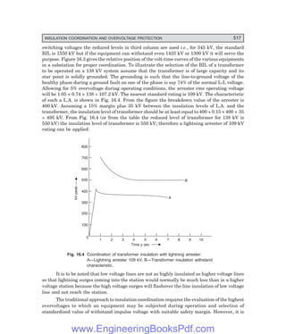 D-8N-SYSTEM1SYS16-1.PM6.5
INSULATION COORDINATION AND OVERVOLTAGE PROTECTION 517
switching voltages the reduced levels in third column are used i.e., for 345 kV, the standard
BIL is 1550 kV but if the equipment can withstand even 1425 kV or 1300 kV it will serve the
purpose. Figure 16.3 gives the relative position of the volt-time curves of the various equipments
in a substation for proper coordination. To illustrate the selection of the BIL of a transformer
to be operated on a 138 kV system assume that the transformer is of large capacity and its
star point is solidly grounded. The grounding is such that the line-to-ground voltage of the
healthy phase during a ground fault on one of the phase is say 74% of the normal L-L voltage.
Allowing for 5% overvoltage during operating conditions, the arrester rms operating voltage
will be 1.05 × 0.74 × 138 = 107.2 kV. The nearest standard rating is 109 kV. The characteristic
of such a L.A. is shown in Fig. 16.4. From the figure the breakdown value of the arrester is
400 kV. Assuming a 15% margin plus 35 kV between the insulation levels of L.A. and the
transformer, the insulation level of transformer should be at least equal to 400 + 0.15 × 400 + 35
= 495 kV. From Fig. 16.4 (or from the table the reduced level of transformer for 138 kV is
550 kV) the insulation level of transformer is 550 kV; therefore a lightning arrester of 109 kV
rating can be applied.
800
700
600
500
400
300
200
100
0
1 2 3 4 5 6 7 8 9 10
kV
peak
A
B
Time sec
m
Fig. 16.4 Coordination of transformer insulation with lightning arrester:
A—Lightning arrester 109 kV, B—Transformer insulation withstand
characteristic.
It is to be noted that low voltage lines are not as highly insulated as higher voltage lines
so that lightning surges coming into the station would normally be much less than in a higher
voltage station because the high voltage surges will flashover the line insulation of low voltage
line and not reach the station.
The traditional approach to insulation coordination requires the evaluation of the highest
overvoltages to which an equipment may be subjected during operation and selection of
standardized value of withstand impulse voltage with suitable safety margin. However, it is
www.EngineeringBooksPdf.com
 
