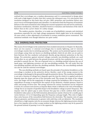 D-8N-SYSTEM1SYS16-1.PM6.5
518 ELECTRICAL POWER SYSTEMS
realized that overvoltages are a random phenomenon and it is uneconomical to design plant
with such a high degree of safety that they sustain the infrequent ones. It is also known that
insulation designed on this basis does not give 100% protection and insulation failure may
occur even in well designed plants and, therefore, it is desired to limit the frequency of insulation
failures to the most economical value taking into account equipment cost and service continuity.
Insulation coordination, therefore, should be based on evaluation and limitation of the risk of
failure than on the a priori choice of a safety margin.
The modern practice, therefore, is to make use of probabilistic concepts and statistical
procedures especially for very high voltage equipments which might later on be extended to
all cases where a close adjustment of insulation to system conditions proves economical. The
statistical methods even though laborious are quite useful.
16.2 OVERVOLTAGE PROTECTION
The causes of overvoltages in the system have been studied extensively in Chapter 12. Basically,
there are two sources: (i) external overvoltages due to mainly lightning, and (ii) internal
overvoltages mainly due to switching operation. The system can be protected against external
overvoltages using what are known as shielding methods which do not allow an arc path to
form between the line conductor and ground, thereby giving inherent protection in the line
design. For protection against internal voltages normally non-shielding methods are used
which allow an arc path between the ground structure and the line conductor but means are
provided to quench the arc. The use of ground wire is a shielding method whereas the use of
spark gaps, and lightning arresters are the non-shielding methods. We will study first the
non-shielding methods and then the shielding methods. However, the non-shielding methods
can also be used for external overvoltages.
The non-shielding methods are based upon the principle of insulation breakdown as the
overvoltage is incident on the protective device; thereby a part of the energy content in the
overvoltage is discharged to the ground through the protective device. The insulation breakdown
is not only a function of voltage but it depends upon the time for which it is applied and also it
depends upon the shape and size of the electrodes used. The steeper the shape of the voltage
wave, the larger will be the magnitude of voltage required for breakdown; this is because an
expenditure of energy is required for the rupture of any dielectric, whether gaseous, liquid or
solid, and energy involves time. The energy criterion for various insulations can be compared
in terms of a common term known as Impulse Ratio which is defined as the ratio of breakdown
voltage due to an impulse of specified shape to the breakdown voltage at power frequency. The
impulse ratio for sphere gap is unity because this gap has a fairly uniform field and the
breakdown takes place on the field ionization phenomenon mainly whereas for a needle gap it
varies between 1.5 to 2.3 depending upon the frequency and gap length. This ratio is higher
than unity because of the nonuniform field between the electrodes. The impulse ratio of a gap
of given geometry and dimension is greater with solid than with air dielectric. The insulators
should have a high impulse ratio for an economic design whereas the lightning arresters should
have a low impulse ratio so that a surge incident on the lightning arrester may be by passed to
the ground instead of passing it on to the apparatus.
www.EngineeringBooksPdf.com
 
