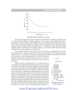 D-8N-SYSTEM1SYS16-1.PM6.5
INSULATION COORDINATION AND OVERVOLTAGE PROTECTION 521
2
Gap
Fibre
tube
Bottom
metal
electrode
Vent for gases
Line
Series gap
1
1200
1000
800
600
400
200
0
1 2 3 4 5 6 7
Positive
kV
Micro seconds
Fig. 16.8 Volt-time characteristic of rod gap.
The times to flashover for positive polarity are lower than for negative polarities. Also
it is found that the flashover voltage depends to some extent on the length of the lower
(grounded) rod. For low values of this length there is a reasonable difference between positive
(lower value) and negative flashover voltages. Usually a length of 1.5 to 2.0 times the gap
spacing is good enough to reduce this difference to a reasonable amount. The gap setting
normally chosen is such that its breakdown voltage is not less than 30% below the voltage
withstand level of the equipment to be protected.
Even though rod gap is the cheapest form of protection, it suffers from the major
disadvantage that it does not satisfy one of the basic requirements of a lightning arrester
listed at no. (iv) i.e., it does not interrupt the power frequency follow current. This means that
every operation of the rod gap results in a L-G fault and the
breakers must operate to de-energize the circuit to clear the
flashover. The rod gap, therefore, is generally used as back up
protection.
Expulsion Type of Lightning Arrester: An improvement of
the rod gap is the expulsion tube which consists of (i) a series gap
(1) external to the tube which is good enough to withstand normal
system voltage, thereby there is no possibility of corona or leakage
current across the tube; (ii) a tube which has a fibre lining on the
inner side which is a highly gas evolving material; (iii) a spark
gap (2) in the tube; and (iv) an open vent at the lower end for the
gases to be expelled (Fig. 16.9). It is desired that the breakdown
voltage of a tube must be lower than that of the insulation for
which it is used. When a surge voltage is incident on the expulsion
tube the series gap is spanned and an arc is formed between the
electrodes within the tube. The heat of the arc vaporizes some of
the organic material of the tube wall causing a high gas pressure
to build up in the tube. The resulting neutral gas creates lot of
Fig. 16.9 Expulsion type
lightning arrester.
www.EngineeringBooksPdf.com
 