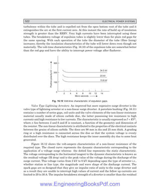 D-8N-SYSTEM1SYS16-1.PM6.5
522 ELECTRICAL POWER SYSTEMS
turbulence within the tube and is expelled out from the open bottom vent of the tube and it
extinguishes the arc at the first current zero. At this instant the rate of build up of insulation
strength is greater than the RRRV. Very high currents have been interrupted using these
tubes. The breakdown voltage of expulsion tubes is slightly lower than for plain rod gaps for
the same spacing. With each operation of the tube the diameter of the tube (fibre lining)
increases; thereby the insulation characteristics of the tube will lower down even though not
materially. The volt-time characteristics (Fig. 16.10) of the expulsion tube are somewhat better
than the rod gap and have the ability to interrupt power voltage after flashover.
100
0
2 4 6 8 10 12 14
Positive
polarity
kV
Micro seconds
200
300
34.5 kV
23 kV
13.8 kV
Fig. 16.10 Volt-time characteristic of expulsion gaps.
Valve Type Lightning Arresters: An improved but more expensive surge diverter is the
valve type of lightning arrester or a non-linear surge diverter. A porcelain bushing (Fig. 16.11)
contains a number of series gaps, coil units and the valve elements of the non-linear resistance
material usually made of silicon carbide disc, the latter possessing low resistance to high
currents and high resistance to low currents. The characteristic is usually expressed as I = KVn,
where n lies between 2 and 6 and K is constant, a function of the geometry and dimension of
the resistor. The non-linear characteristic is attributed to the properties of the electrical contacts
between the grains of silicon carbide. The discs are 90 mm in dia and 25 mm thick. A grading
ring or a high resistance is connected across the disc so that the system voltage is evenly
distributed over the discs. The high resistance keeps the inner assembly dry due to some heat
generated.
Figure 16.12 shows the volt-ampere characteristics of a non-linear resistance of the
required type. The closed curve represents the dynamic characteristic corresponding to the
application of a voltage surge whereas the dotted line represents the static characteristic.
The voltage corresponding to the horizontal tangent to the dynamic characteristic is known as
the residual voltage (IR drop) and is the peak value of the voltage during the discharge of the
surge current. This voltage varies from 3 kV to 6 kV depending upon the type of arrester i.e.,
whether station or line type, the magnitude and wave shape of the discharge current. The
spark gaps are so designed that they give an impulse ratio of unity to the surge diverter and
as a result they are unable to interrupt high values of current and the follow up currents are
limited to 20 to 30 A. The impulse breakdown strength of a diverter is smaller than the residual
www.EngineeringBooksPdf.com
 