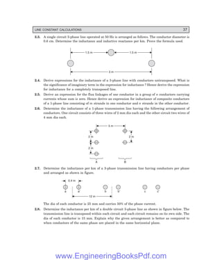 LINE CONSTANT CALCULATIONS 37
2.3. A single circuit 3-phase line operated at 50 Hz is arranged as follows. The conductor diameter is
0.6 cm. Determine the inductance and inductive reactance per km. Prove the formula used.
1.5 m
1.5 m 1.5 m
1.5 m
3 m
3 m
2.4. Derive expressions for the inductance of a 3-phase line with conductors untransposed. What is
the significance of imaginary term in the expression for inductance ? Hence derive the expression
for inductance for a completely transposed line.
2.5. Derive an expression for the flux linkages of one conductor in a group of n conductors carrying
currents whose sum is zero. Hence derive an expression for inductance of composite conductors
of a 1-phase line consisting of m strands in one conductor and n strands in the other conductor.
2.6. Determine the inductance of a 1-phase transmission line having the following arrangement of
conductors. One circuit consists of three wires of 2 mm dia each and the other circuit two wires of
4 mm dia each.
A B
5 m
5 m
2 m
2 m
2 m
2 m
2 m
2 m
2.7. Determine the inductance per km of a 3-phase transmission line having conductors per phase
and arranged as shown in figure.
0.4 m
a a¢ b b¢ c c¢
12 m
12 m
The dia of each conductor is 25 mm and carries 50% of the phase current.
2.8. Determine the inductance per km of a double circuit 3-phase line as shown in figure below. The
transmission line is transposed within each circuit and each circuit remains on its own side. The
dia of each conductor is 15 mm. Explain why the given arrangement is better as compared to
when conductors of the same phase are placed in the same horizontal plane.
www.EngineeringBooksPdf.com
 