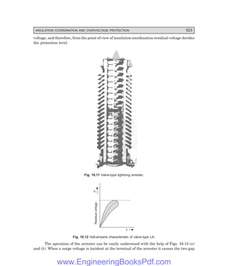 D-8N-SYSTEM1SYS16-1.PM6.5
INSULATION COORDINATION AND OVERVOLTAGE PROTECTION 523
voltage, and therefore, from the point of view of insulation coordination residual voltage decides
the protection level.
Fig. 16.11 Valve-type lightning arrester.
V
Residual
voltage
I
Fig. 16.12 Volt-ampere characteristic of valve-type LA.
The operation of the arrester can be easily understood with the help of Figs. 16.13 (a)
and (b). When a surge voltage is incident at the terminal of the arrester it causes the two gap
www.EngineeringBooksPdf.com
 
