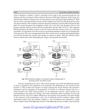 D-8N-SYSTEM1SYS16-1.PM6.5
524 ELECTRICAL POWER SYSTEMS
units to flashover, thereby a path is provided to the surge to the ground through the coil
element and the non-linear resistor element. Because of the high frequency of the surge, the
coil develops sufficient voltage across its terminals to cause the by-pass gap to flashover. With
this the coil is removed from the circuit and the voltage across the LA is the IR drop due to the
non-linear element. This condition continues till power frequency currents follow the preionized
path. For power frequency the impedance of the coil is very low and, therefore, the arc will
become unstable and the current will be transferred to the coil (Fig. 16.13 (b)). The magnetic
field developed by the follow current in the coil reacts with this current in the arcs of the gap
assemblies, causing them to be driven into arc quenching chambers which are an integral part
of the gap unit. The arc is extinguished at the first current zero by cooling and lengthening the
arc and also because the current and voltage are almost in phase. Thus the diverter comes
back to normal state after discharging the surge to the ground successfully.
Line
Impulse
curent
Pre-ionizing
tip
Gap
unit
Magnetic
coil
By-pass
gap
Gap
unit
Pre-ionizing
tip
Thyrite
shunting
resistors
Thyrite
valve
elements
Line
Power
follow
current
Pre-ionizing
tip
By-pass
gap
Magnetic
coil
Gap
unit
Pre-ionizing
tip
Thyrite
shunting
resistors
Flux
Thyrite
valve
elements
(b)
(a)
Gap unit
Fig. 16.13 Schematic diagram of valve-type arrester indicating path of
(=) Surge current, () Follow current.
Location of Lightning Arresters: The normal practice is to locate the lightning arrester
as close as possible to the equipment to be protected. The following are the reasons for the
practice: (i) This reduces the chances of surges entering the circuit between the protective
equipment and the equipment to be protected. (ii) If there is a distance between the two, a
steep fronted wave after being incident on the lightning arrester, which sparks over
corresponding to its spark-over voltage, enters the transformer after travelling over the lead
between the two. The wave suffers reflection at the terminal and, therefore, the total voltage
at the terminal of the transformer is the sum of reflected and the incident voltage which
approaches nearly twice the incident voltage i.e., the transformer may experience a surge
twice as high as that of the lightning arrester. If the lightning arrester is right at the terminals
www.EngineeringBooksPdf.com
 