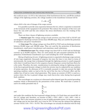 D-8N-SYSTEM1SYS16-1.PM6.5
INSULATION COORDINATION AND OVERVOLTAGE PROTECTION 525
this could not occur. (iii) If L is the inductance of the lead between the two, and IR the residual
voltage of the lightning arrester, the voltage incident at the transformer terminal will be
V = IR + L
di
dt
where di/dt is the rate of change of the surge current.
It is possible to provide some separation between the two, where a capacitor is connected
at the terminals of the equipment to be protected. This reduces the steepness of the wave and
hence the rate di/dt and this also reduces the stress distribution over the winding of the
equipment.
There are three classes of lightning arresters available:
(i) Station type: The voltage ratings of such arresters vary from 3 kV to 312 kV and
are designed to discharge currents not less than 100,000 amps. They are used for the protection
of substation and power transformers.
(ii) Line type: The voltage ratings vary from 20 kV to 73 kV and can discharge currents
between 65,000 amps and 100,000 amps. They are used for the protection of distribution
transformers, small power transformers and sometimes small substations.
(iii) Distribution type: The voltage ratings vary from 8 kV to 15 kV and can discharge
currents up to 65,000 amperes. They are used mainly for pole mounted substation for the
protection of distribution transformers up to and including the 15 kV classification.
Rating of Lightning Arrester: A lightning arrester is expected to discharge surge currents
of very large magnitude, thousands of amperes, but since the time is very short in terms of
microseconds, the energy that is dissipated through the lightning arrester is small compared
with what it would have been if a few amperes of power frequency current had been flown for
a few cycles. Therefore, the main considerations in selecting the rating of a lightning arrester
is the line-to-ground dynamic voltage to which the arrester may be subjected for any condition
of system operation. An allowance of 5% is normally assumed, to take into account the light
operating condition under no load at the far end of the line due to Ferranti effect and the
sudden loss of load on water wheel generators. This means an arrester of 105% is used on a
system where the line to ground voltage may reach line-to-line value during line-to-ground
fault condition.
The overvoltages on a system as is discussed earlier depend upon the neutral grounding
condition which is determined by the parameters of the system. We recall that a system is
said to be solidly grounded only if
R
X
0
1
1
≤
and
X
X
0
1
3
≤
and under this condition the line-to-ground voltage during a L-G fault does not exceed 80% of
the L-L voltage and, therefore, an arrester of (80% + 0.05 × 80%) = 1.05 × 80% = 84% is
required. This is the extreme situation in case of solidly grounded system. In the same system
the voltage may be less than 80%; say it may be 75%. In that case the rating of the lightning
arrester will be 1.05 × 75% = 78.75%. The overvoltages can actually be obtained with the help
www.EngineeringBooksPdf.com
 