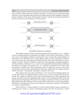 D-8N-SYSTEM1SYS16-1.PM6.5
530 ELECTRICAL POWER SYSTEMS
that is effective. While selecting a suitable counterpoise it is necessary to see that the leakage
resistance of the counterpoise should always be smaller than the surge impedance; otherwise,
positive reflections of the surge will take place and hence instead of lowering the potential of
the tower (by the use of counterpoise) is will be raised.
Single parallel continuous
Double parallel continuous
Radial
Radial and continuous
Fig. 16.18 Arrangement of counterpoise.
The leakage resistance of the counterpoise depends upon the surface area, i.e., whether
we have one long continuous counterpoise say 1000 m or four smaller counterpoises of 250 m
each, as far as the leakage resistance is concerned it is same, whereas the surge impedance of
say 1000 m if it is 200 ohms, then it will be 200/4, if there are four counterpoises of 250 m.
each, as these four wires will now be connected in parallel. Also if the surge takes say 6 micro-
seconds to travel a distance of 1000 m to reduce the surge impedance to leakage impedance,
with four of 250 m, it will take 1.5. µ sec, that is, the surge will be discharged to ground faster,
the shorter the length of the ground wire. It is, therefore, desirable to have many short
counterpoises instead of one long counterpoise. But we should not have too many short
counterpoises, otherwise the surge impedance will become smaller than the leakage resistance
(which is fixed for a counterpoise) and positive reflections will occur.
The question arises as to why we should have a low value of tower footing resistance. It
is clear that, whenever a lightning strikes a power line, a current is injected into the power
system. The voltage to which the system will be raised depends upon what impedances the
current encounters. Say if the lightning stroke strikes a tower, the potential of the tower will
depend upon the impedance of the tower. If it is high, the potential of the tower will also be
high which will result in flashover of the insulator discs and result in a line-to-ground fault.
The flashover will take place from the tower structure to the power conductor and, therefore,
it is known as back flashover,
Surge absorbers: A surge absorber is a device which absorbs energy contained in a
travelling wave. Corona is a means of absorbing energy in the form of corona loss. A short
www.EngineeringBooksPdf.com
 