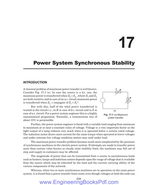 ZI
ZL
(a)
INTRODUCTION
A classical problem of maximum power transfer is well known.
Consider Fig. 17.1 (a). In case the source is a d.c. one, the
maximum power is transferred when ZI = ZL , where ZI and ZL
are both resistive and in case of an a.c. circuit maximum power
is transferred when ZL = conjugate of ZI = ZI*.
But with this, half of the total power transferred is
wasted in the circuit i.e., in R in case of d.c. circuit and in Z in
case of a.c. circuit. For a power system engineer this is a highly
uneconomical proposition. Normally, a transmission loss of
about 15% is permissible.
Further, the power system engineer is faced with a variable load ranging from minimum
to maximum at or near a constant value of voltage. Voltage is a very important factor as the
light output of a lamp reduces very much when it is operated below a certain rated voltage.
The induction motor draws more current for the same torque when operated at lower voltages
and under extreme low voltage condition motors may stall under load.
The maximum power transfer problem becomes much more complicated by the presence
of synchronous machines in the electric power system. If attempts are made to transfer power
more than certain value known as steady state stability limit, the machines may fall out of
step and supply to customers may be affected.
The magnitude of power that can be transmitted from a source to asynchronous loads
such as heaters, lamps and induction motors depends upon the range of voltage that is available
from the source which may be tolerated by the load and the current carrying ability of the
various components of the network.
Whereas, when two or more synchronous machines are in operation on the same power
system, it is found that a power transfer limit exists even though voltages at both the ends can
534
17
Power System Synchronous Stability
Fig. 17.1 (a) Maximum
power transfer.
www.EngineeringBooksPdf.com
 