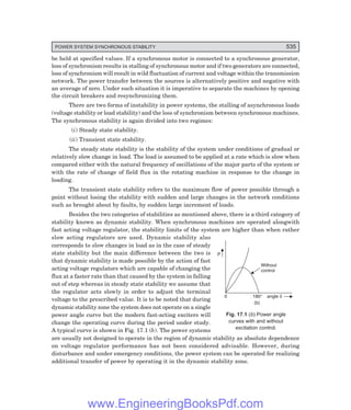 POWER SYSTEM SYNCHRONOUS STABILITY 535
P
Without
control
0 180° angle d
(b)
be held at specified values. If a synchronous motor is connected to a synchronous generator,
loss of synchronism results in stalling of synchronous motor and if two generators are connected,
loss of synchronism will result in wild fluctuation of current and voltage within the transmission
network. The power transfer between the sources is alternatively positive and negative with
an average of zero. Under such situation it is imperative to separate the machines by opening
the circuit breakers and resynchronizing them.
There are two forms of instability in power systems, the stalling of asynchronous loads
(voltage stability or load stability) and the loss of synchronism between synchronous machines.
The synchronous stability is again divided into two regimes:
(i) Steady state stability.
(ii) Transient state stability.
The steady state stability is the stability of the system under conditions of gradual or
relatively slow change in load. The load is assumed to be applied at a rate which is slow when
compared either with the natural frequency of oscillations of the major parts of the system or
with the rate of change of field flux in the rotating machine in response to the change in
loading.
The transient state stability refers to the maximum flow of power possible through a
point without losing the stability with sudden and large changes in the network conditions
such as brought about by faults, by sudden large increment of loads.
Besides the two categories of stabilities as mentioned above, there is a third category of
stability known as dynamic stability. When synchronous machines are operated alongwith
fast acting voltage regulator, the stability limits of the system are higher than when rather
slow acting regulators are used. Dynamic stability also
corresponds to slow changes in load as in the case of steady
state stability but the main difference between the two is
that dynamic stability is made possible by the action of fast
acting voltage regulators which are capable of changing the
flux at a faster rate than that caused by the system in falling
out of step whereas in steady state stability we assume that
the regulator acts slowly in order to adjust the terminal
voltage to the prescribed value. It is to be noted that during
dynamic stability zone the system does not operate on a single
power angle curve but the modern fast-acting exciters will
change the operating curve during the period under study.
A typical curve is shown in Fig. 17.1 (b). The power systems
are usually not designed to operate in the region of dynamic stability as absolute dependence
on voltage regulator performance has not been considered advisable. However, during
disturbance and under emergency conditions, the power system can be operated for realizing
additional transfer of power by operating it in the dynamic stability zone.
Fig. 17.1 (b) Power angle
curves with and without
excitation control.
www.EngineeringBooksPdf.com
 