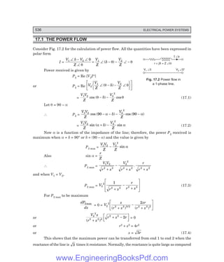 536 ELECTRICAL POWER SYSTEMS
I Ðf
r + jX = Z ÐQ
V 0°
2 Ð
V1 Ðd
17.1 THE POWER FLOW
Consider Fig. 17.2 for the calculation of power flow. All the quantities have been expressed in
polar form
I =
V V
Z
V
Z
V
Z
1 2 1 2
0
∠ − ∠
∠
= ∠ − − ∠ −
δ
θ
δ θ θ
( )
Power received is given by
P2 = Re [V2I*]
or P2 = Re V
V
Z
V
Z
2
1 2
∠ − − ∠
R
S
T
U
V
W
L
NM O
QP
( )
θ δ θ
=
V V
Z
V
Z
1 2 2
2
cos ( ) cos
θ δ θ
− − (17.1)
Let θ = 90 – α
∴ P2 =
V V
Z
V
Z
1 2 2
2
90 90
cos ( ) cos ( )
− − − −
α δ α
=
V V
Z
V
Z
1 2 2
2
sin ( ) sin
α δ α
+ − (17.2)
Now α is a function of the impedance of the line; therefore, the power P2 received is
maximum when α + δ = 90° or δ = (90 – α) and the value is given by
P2 max =
V V
Z
V
Z
1 2 2
2
− sin α
Also sin α =
r
Z
∴ P2 max =
V V
r x
V
r x
r
r x
1 2
2 2
2
2
2 2 2 2
+
−
+ +
.
and when V1 = V2,
P2 max = V
r x
r
r x
2
2
2 2 2 2
1
+
−
+
L
N
MM
O
Q
PP (17.3)
For P2 max to be maximum
dP
dx
2max
= 0 = V
x
r x
xr
r x
2
2
2 2 3 2 2 2 2
2
( ) ( )
/
+
−
+
L
NM O
QP
or
V x
r x
r x r
2
2
2 2 2
2 2
2
( )
+
+ −
L
NM O
QP = 0
or r2 + x2 = 4r2
or x = 3r (17.4)
This shows that the maximum power can be transferred from end 1 to end 2 when the
reactance of the line is 3 times it resistance. Normally, the reactance is quite large as compared
Fig. 17.2 Power flow in
a 1-phase line.
www.EngineeringBooksPdf.com
 