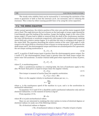 538 ELECTRICAL POWER SYSTEMS
The steady state stability limit can be increased by (i) increasing the excitation of the
motor or generator or both so that the internal e.m.fs. are increased, and (ii) reducing the
reactance. This is done by either running parallel lines or by using the series capacitors.
17.2 THE SWING EQUATION
Under normal operations, the relative position of the rotor axis and the stator magnetic field
axis is fixed. The angle between the two is known as the load angle or torque angle denoted by
δ and depends upon the loading of the machine. Larger the loading, larger is the value of the
torque angle δ. If some load is added or removed from the shaft of the synchronous machine,
the rotor will decelerate or accelerate respectively with respect to the synchronously rotating
stator field and a relative motion begins. It is said that the rotor is swinging with respect to
the stator field. The equation describing the relative motion of the rotor (load angle δ) with
respect to the stator field as a function of time is known as swing equation. If Ts represents the
shaft torque and Te the electromagnetic torque and if these are assumed positive for a generator,
the net torque causing acceleration is
Ta = Ts – Te (17.6)
and Ta is positive if shaft torque input is greater than the electromagnetic power output. For
a motor if Te the electromagnetic torque input is greater than the shaft torque output the
motor rotor will accelerate. A similar relation holds good when expressed in terms of power,
i.e.,
Pa = Ps – Pe
where Pa is accelerating power.
Since a synchronous machine is a rotating body, the laws of mechanics apply to this
also. We know that power is equal to torque times the angular velocity.
Pa = Paω (17.7)
Now torque is moment of inertia times the angular acceleration.
∴ Pa = Taω = Iαω = Mα (17.8)
Here ω is the angular velocity in mechanical radians per sec, i.e.,
ω =
2
60
πns
where ns is the synchronous speed of the machine in r.p.m. and α is the acceleration in
mechanical radians/sec2.
In equations (17.7) and (17.8) ω should be used in mechanical radians/sec only and not
electrical radians/sec. I is the moment of inertia in kg-m2.
From equation (17.8),
M = Iω
where M is in joule-sec/mechanical radian.
Since we are interested in studying the rotor motion in terms of electrical degrees or
electrical radians we make use of the following relation:
No. of electrical radians or degrees
= No. of mechanical radians or degrees × Number of pairs of poles
www.EngineeringBooksPdf.com
 