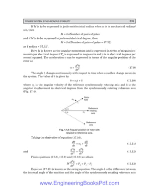 POWER SYSTEM SYNCHRONOUS STABILITY 539
If M is to be expressed in joule-sec/electrical radian when ω is in mechanical radians/
sec, then
M = Iω/Number of pairs of poles
and if M is to be expressed in joule-sec/electrical degree, then
M = Iω/(Number of pairs of poles × 57.32)
as 1 radian = 57.32°.
Here M is known as the angular momentum and is expressed in terms of megajoules-
seconds per electrical degree if Pa is expressed in megawatts and α is in electrical degrees per
second squared. The acceleration α can be expressed in terms of the angular position of the
rotor as
α =
d
dt
2
2
θ
(17.9)
The angle θ changes continuously with respect to time when a sudden change occurs in
the system. The value of θ is given by
θ = ωrt + δ (17.10)
where ωr is the angular velocity of the reference synchronously rotating axis and δ is the
angular displacement in electrical degrees from the synchronously rotating reference axis
(Fig. 17.4).
Rotor
field
wn
Reference
rotating
axis
wr
Reference
axis
d
Q
Fig. 17.4 Angular position of rotor with
respect to reference axis.
Taking the derivative of equation (17.10),
d
dt
θ
= ωr +
d
dt
δ
(17.11)
and
d
dt
2
2
θ
=
d
dt
2
2
δ
(17.12)
From equations (17.8), (17.9) and (17.12) we obtain
M
d
dt
2
2
δ
= Pa = Ps – Pc (17.13)
Equation (17.13) is known as the swing equation. The angle δ is the difference between
the internal angle of the machine and the angle of the synchronously rotating reference axis
www.EngineeringBooksPdf.com
 