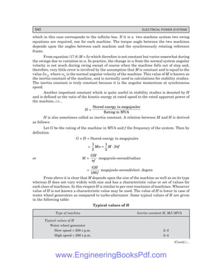 540 ELECTRICAL POWER SYSTEMS
which in this case corresponds to the infinite bus. If it is a two machine system two swing
equations are required, one for each machine. The torque angle between the two machines
depends upon the angles between each machine and the synchronously rotating reference
frame.
From equation (17.8) M = Iω which therefore is not constant but varies somewhat during
the swings due to variation in ω. In practice, the change in ω from the normal system angular
velocity is not much during swing except of course when the machine falls out of step and,
therefore, very little error is involved by the assumption that M is constant and is equal to the
value Iwn, where ωn is the normal angular velocity of the machine. This value of M is known as
the inertia constant of the machine, and is normally used in calculations for stability studies.
The inertia constant is truly constant because it is the angular momentum at synchronous
speed.
Another important constant which is quite useful in stability studies is denoted by H
and is defined as the ratio of the kinetic energy at rated speed to the rated apparent power of
the machine, i.e.,
H =
Stored energy in megajoules
Rating in MVA
H is also sometimes called as inertia constant. A relation between M and H is derived
as follows:
Let G be the rating of the machine in MVA and f the frequency of the system. Then by
definition
G × H = Stored energy in megajoules
=
1
2
M M f
ω π
=
1
2
2
.
or M =
GH
f
π
megajoule-second/radian
=
GH
f
180
megajoule-second/elect. degree
From above it is clear that M depends upon the size of the machine as well as on its type
whereas H does not vary widely with size and has a characteristic value or set of values for
each class of machines. In this respect H is similar to per cent reactance of machines. Whenever
value of H is not known a characteristic value may be used. The value of H is lower in case of
water wheel generators as compared to turbo-alternator. Some typical values of H are given
in the following table:
Typical values of H
Type of machine Inertia constant H, MJ/MVA
Typical values of H
Water wheel generator
Slow speed  200 r.p.m. 2–3
High speed  200 r.p.m. 2–4
(Contd.)...
www.EngineeringBooksPdf.com
 