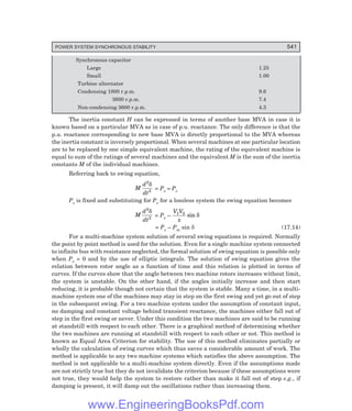 POWER SYSTEM SYNCHRONOUS STABILITY 541
Synchronous capacitor
Large 1.25
Small 1.00
Turbine alternator
Condensing 1800 r.p.m. 9.6
3600 r.p.m. 7.4
Non-condensing 3600 r.p.m. 4.3
The inertia constant H can be expressed in terms of another base MVA in case it is
known based on a particular MVA as in case of p.u. reactance. The only difference is that the
p.u. reactance corresponding to new base MVA is directly proportional to the MVA whereas
the inertia constant is inversely proportional. When several machines at one particular location
are to be replaced by one simple equivalent machine, the rating of the equivalent machine is
equal to sum of the ratings of several machines and the equivalent M is the sum of the inertia
constants M of the individual machines.
Referring back to swing equation,
M
d
dt
2
2
δ
= Ps – Pe
Ps is fixed and substituting for Pe for a lossless system the swing equation becomes
M
d
dt
2
2
δ
= Ps –
V V
x
1 2
sin δ
= Ps – Pm sin δ (17.14)
For a multi-machine system solution of several swing equations is required. Normally
the point by point method is used for the solution. Even for a single machine system connected
to infinite bus with resistance neglected, the formal solution of swing equation is possible only
when Ps = 0 and by the use of elliptic integrals. The solution of swing equation gives the
relation between rotor angle as a function of time and this relation is plotted in terms of
curves. If the curves show that the angle between two machine rotors increases without limit,
the system is unstable. On the other hand, if the angles initially increase and then start
reducing, it is probable though not certain that the system is stable. Many a time, in a multi-
machine system one of the machines may stay in step on the first swing and yet go out of step
in the subsequent swing. For a two machine system under the assumption of constant input,
no damping and constant voltage behind transient reactance, the machines either fall out of
step in the first swing o