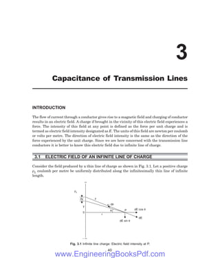 INTRODUCTION
The flow of current through a conductor gives rise to a magnetic field and charging of conductor
results in an electric field. A charge if brought in the vicinity of this electric field experiences a
force. The intensity of this field at any point is defined as the force per unit charge and is
termed as electric field intensity designated as E. The units of this field are newton per coulomb
or volts per metre. The direction of electric field intensity is the same as the direction of the
force experienced by the unit charge. Since we are here concerned with the transmission line
conductors it is better to know this electric field due to infinite line of charge.
3.1 ELECTRIC FIELD OF AN INFINITE LINE OF CHARGE
Consider the field produced by a thin line of charge as shown in Fig. 3.1. Let a positive charge
ρL coulomb per metre be uniformly distributed along the infinitesimally thin line of infinite
length.
¥
rL
dy
y
0
- ¥
z
r
dq
q P dE cos q
dE
dE sin q
Fig. 3.1 Infinite line charge: Electric field intensity at P.
40
3
Capacitance of Transmission Lines
www.EngineeringBooksPdf.com
 
