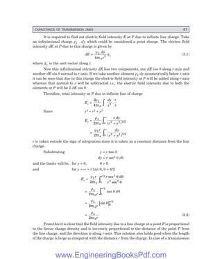 CAPACITANCE OF TRANSMISSION LINES 41
It is required to find out electric field intensity E at P due to infinite line charge. Take
an infinitesimal charge ρL . dy which could be considered a point charge. The electric field
intensity dE at P due to this charge is given by
dE =
ρ
πε
L
z
dy
z
a
4 0
2
(3.1)
where az is the unit vector along z.
Now this infinitesimal intensity dE has two components, one dE cos θ along r-axis and
another dE sin θ normal to r-axis. If we take another element ρL dy symmetrically below r-axis
it can be seen that due to this charge the electric field intensity at P will be added along r-axis
whereas that normal to r will be subtracted i.e., the electric field intensity due to both the
elements at P will be 2 dE cos θ.
Therefore, total intensity at P due to infinite line of charge
Er =
2
4 0
2
ρ
πε
L dy
z
r
z
z .
Since z2 = r2 + y2
Er =
ρ
πε
L r dy
r y
2 0 0 2 2 3 2
∞
z +
( ) /
=
ρ
πε
Lr dy
r y
2 0 0 2 2 3 2
∞
z +
( ) /
r is taken outside the sign of integration since it is taken as a constant distance from the line
charge.
Substituting y = r tan θ
dy = r sec2 θ dθ
and the limits will be, for y = 0, θ = 0
and for y = ∞ = r tan θ, θ = π/2
Er =
ρ
πε
θ θ
θ
π
Lr r d
r
2 0 0
2 2
3 3
/ sec
sec
z
=
ρ
πε
π
L
r
2 0 0
2
/
z cos θ dθ
=
ρ
πε
θ
π
L
r
2 0
0
2
sin
/
=
ρ
πε
L
r
2 0
(3.2)
From this it is clear that the field intensity due to a line charge at a point P is proportional
to the linear charge density and is inversely proportional to the distance of the point P from
the line charge, and the direction is along r-axis. This relation also holds good when the length
of the charge is large as compared with the distance r from the charge. In case of a transmission
www.EngineeringBooksPdf.com
 