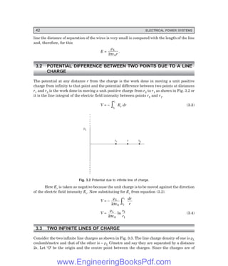 42 ELECTRICAL POWER SYSTEMS
line the distance of separation of the wires is very small is compared with the length of the line
and, therefore, for this
E =
ρ
πε
L
r
2 0
.
3.2 POTENTIAL DIFFERENCE BETWEEN TWO POINTS DUE TO A LINE
CHARGE
The potential at any distance r from the charge is the work done in moving a unit positive
charge from infinity to that point and the potential difference between two points at distances
r1 and r2 is the work done in moving a unit positive charge from r2 to r1 as shown in Fig. 3.2 or
it is the line integral of the electric field intensity between points r2 and r1.
V = –
r
r
2
1
z Er dr (3.3)
rL
r1 r2
r
Fig. 3.2 Potential due to infinite line of charge.
Here Er is taken as negative because the unit charge is to be moved against the direction
of the electric field intensity Er. Now substituting for Er from equation (3.2).
V = –
ρ
πε
L
r
r dr
r
2 0 2
1
z
V =
ρ
πε
L r
r
2 0
2
1
ln (3.4)
3.3 TWO INFINITE LINES OF CHARGE
Consider the two infinite line charges as shown in Fig. 3.3. The line charge density of one is ρL
coulomb/metre and that of the other is – ρL C/metre and say they are separated by a distance
2s. Let ‘O’ be the origin and the centre point between the charges. Since the charges are of
www.EngineeringBooksPdf.com
 