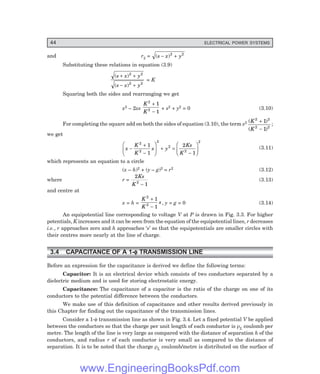44 ELECTRICAL POWER SYSTEMS
and r2 = ( )
s x y
− +
2 2
Substituting these relations in equation (3.9)
( )
( )
s x y
s x y
+ +
− +
2 2
2 2
= K
Squaring both the sides and rearranging we get
x2 – 2xs
K
K
2
2
1
1
+
−
+ s2 + y2 = 0 (3.10)
For completing the square add on both the sides of equation (3.10), the term s2 ( )
( )
K
K
2 2
2 2
1
1
+
−
;
we get
x
K
K
s y
Ks
K
−
+
−
F
H
G
I
K
J + =
−
F
H
G
I
K
J
2
2
2
2
2
2
1
1
2
1
(3.11)
which represents an equation to a circle
(x – h)2 + (y – g)2 = r2 (3.12)
where r =
2
1
2
Ks
K −
(3.13)
and centre at
x = h =
K
K
s
2
2
1
1
+
−
, y = g = 0 (3.14)
An equipotential line corresponding to voltage V at P is drawn in Fig. 3.3. For higher
potentials, K increases and it can be seen from the equation of the equipotential lines, r decreases
i.e., r approaches zero and h approaches ‘s’ so that the equipotentials are smaller circles with
their centres more nearly at the line of charge.
3.4 CAPACITANCE OF A 1-φ
φ
φ
φ
φ TRANSMISSION LINE
Before an expression for the capacitance is derived we define the following terms:
Capacitor: It is an electrical device which consists of two conductors separated by a
dielectric medium and is used for storing electrostatic energy.
Capacitance: The capacitance of a capacitor is the ratio of the charge on one of its
conductors to the potential difference between the conductors.
We make use of this definition of capacitance and other results derived previously in
this Chapter for finding out the capacitance of the transmission lines.
Consider a 1-φ transmission line as shown in Fig. 3.4. Let a fixed potential V be applied
between the conductors so that the charge per unit length of each conductor is ρL coulomb per
metre. The length of the line is very large as compared with the distance of separation h of the
conductors, and radius r of each conductor is very small as compared to the distance of
separation. It is to be noted that the charge ρL coulomb/metre is distributed on the surface of
www.EngineeringBooksPdf.com
 