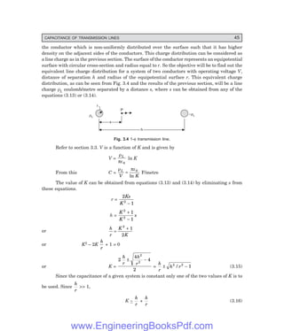 CAPACITANCE OF TRANSMISSION LINES 45
the conductor which is non-uniformly distributed over the surface such that it has higher
density on the adjacent sides of the conductors. This charge distribution can be considered as
a line charge as in the previous section. The surface of the conductor represents an equipotential
surface with circular cross-section and radius equal to r. So the objective will be to find out the
equivalent line charge distribution for a system of two conductors with operating voltage V,
distance of separation h and radius of the equipotential surface r. This equivalent charge
distribution, as can be seen from Fig. 3.4 and the results of the previous section, will be a line
charge ρL coulomb/metre separated by a distance s, where s can be obtained from any of the
equations (3.13) or (3.14).
P
rL
r
x
x
–rL
h
h
Fig. 3.4 1-φ transmission line.
Refer to section 3.3. V is a function of K and is given by
V =
ρ
πε
L
0
ln K
From this C =
ρ πε
L
V K
= 0
ln
F/metre
The value of K can be obtained from equations (3.13) and (3.14) by eliminating s from
these equations.
r =
2
1
2
Ks
K −
h =
K
K
s
2
2
1
1
+
−
or
h
r
K
K
=
+
2
1
2
or K2 – 2K
h
r
+ 1 = 0
or K =
2
4
4
2
2
2
h
r
h
r
± −
=
h
r
h r
± −
2 2
1
/ (3.15)
Since the capacitance of a given system is constant only one of the two values of K is to
be used. Since
h
r
>> 1,
K ~
h
r
+
h
r
(3.16)
www.EngineeringBooksPdf.com
 