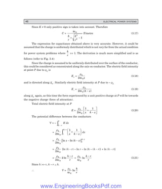 46 ELECTRICAL POWER SYSTEMS
Since K ≠ 0 only positive sign is taken into account. Therefore
C =
πε0
2
2
1
h
r
h
r
+ −
F/metre (3.17)
The expression for capacitance obtained above is very accurate. However, it could be
assumed that the charge is uniformaly distributed which is not very far from the actual condition
for power system problems where
h
r
>> 1. The derivation is much more simplified and is as
follows (refer to Fig. 3.4):
Since the charge is assumed to be uniformly distributed over the surface of the conductor,
this could be considered as concentrated along the axis on conductor. The electric field intensity
at point P due to ρL is
E+ =
ρ
πε
L
x
2 0
(3.18)
and is directed along ax . Similarly electric field intensity at P due to – ρL
E– =
ρ
πε
L
h x
2 0 ( )
−
(3.19)
along ax again, as this time the force experienced by a unit positive charge at P will be towards
the negative charge (force of attraction).
Total electric field intensity at P
E =
ρ
πε
L
x h x
2
1 1
0
+
−
L
NM O
QP (3.20)
The potential difference between the conductors
V = –
h r
r
−
z E dx
=
ρ
πε
L
r
h r
x h x
2
1 1
0
−
z +
−
F
HG I
K
J dx
=
ρ
πε
L
r
h r
x h x
2 0
ln ln ( )
− −
−
=
ρ
πε
L
2 0
[ln (h – r) – ln r – ln {h – (h – r)} + ln (h – r)]
=
ρ
πε
L h r
r
2
2
0
ln
−
=
ρ
πε
L h r
r
0
ln
−
(3.21)
Since h >> r, h – r ~ h.
∴ V =
ρ
πε
L h
r
0
ln
www.EngineeringBooksPdf.com
 