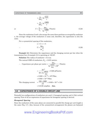 CAPACITANCE OF TRANSMISSION LINES 49
=
ρ
πε
a abc
r
2 0
3
ln
=
ρ
πε
a
r
2 0
ln
GMD
or C =
ρ πε
a
a
V
r
=
2 0
ln
GMD
F/metre (3.28)
Since the conductors b and c also occupy the same three positions as occupied by conductor
a, the average voltage of the conductors is same and, therefore, the capacitance is also the
same.
For a symmetrical spacing of the conductors,
a = b = c = h
∴ C =
2 0
πε
ln
h
r
(3.29)
Example 3.1: Determine the capacitance and the charging current per km when the
transmission line of example 2.2 is operating at 132 kV.
Solution: The radius of conductor = 0.4 cm.
The mutual GMD of conductors, Dm = 2.015 metres.
∴ Capacitance per phase per metre =
2
2 015
0 4
10
0
2
πε
ln
.
.
×
F/metre
=
10
18
2015
0 4
9
−
× ln
.
.
= 8.928 pF/metre
= 8.928 × 10–12 × 103 F/km
= 8.928 × 10–9 F/km
The charging current =
132 1000
3
×
× 8.928 × 10–9 × 314
= 0.2136 amp/km. Ans.
3.6 CAPACITANCE OF A DOUBLE CIRCUIT LINE
Normally two configurations of conductors are used: (i) hexagonal spacing, and (ii) flat vertical
spacing. First of all an expression of capacitance for hexagonal spacing is derived.
Hexagonal Spacing
Since the conductors of the same phase are connected in parallel the charge per unit length is
the same (Fig. 3.7). Also, because of the symmetrical arrangement the phases are balanced
www.EngineeringBooksPdf.com
 