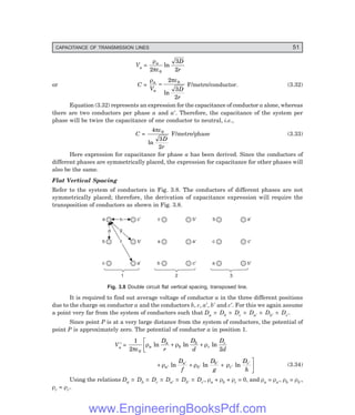 CAPACITANCE OF TRANSMISSION LINES 51
Va =
ρ
πε
a D
r
2
3
2
0
ln
or C =
ρ πε
a
a
V D
r
=
2
3
2
0
ln
F/metre/conductor. (3.32)
Equation (3.32) represents an expression for the capacitance of conductor a alone, whereas
there are two conductors per phase a and a′. Therefore, the capacitance of the system per
phase will be twice the capacitance of one conductor to neutral, i.e.,
C =
4
3
2
0
πε
ln
D
r
F/metre/phase (3.33)
Here expression for capacitance for phase a has been derived. Since the conductors of
different phases are symmetrically placed, the expression for capacitance for other phases will
also be the same.
Flat Vertical Spacing
Refer to the system of conductors in Fig. 3.8. The conductors of different phases are not
symmetrically placed; therefore, the derivation of capacitance expression will require the
transposition of conductors as shown in Fig. 3.8.
a
b
c
c'
b'
¢
a¢
h
h
g
g
f
f
d
d
c b' b a'
a a' c c'
b ¢
c¢ a ¢
b¢
1 2 3
Fig. 3.8 Double circuit flat vertical spacing, transposed line.
It is required to find out average voltage of conductor a in the three different positions
due to the charge on conductor a and the conductors b, c, a′, b′ and c′. For this we again assume
a point very far from the system of conductors such that Da
~
− Db
~
− Dc
~
− Da′
~
− Db′
~
− Dc′.
Since point P is at a very large distance from the system of conductors, the potential of
point P is approximately zero. The potential of conductor a in position 1.
Va
′ =
1
2 2
0
πε
ρ ρ ρ
a
a
b
b
c
c
D
r
D
d
D
d
ln ln ln
+ +
L
NM
+ + +
O
QP
′
′
′
′
′
′
ρ ρ ρ
a
a
b
b
c
c
D
f
D
g
D
h
ln ln ln (3.34)
Using the relations Da
~
− Db
~
− Dc
~
− Da′
~
− Db′
~
− Dc′, ρa + ρb + ρc = 0, and ρa = ρa′, ρb = ρb′,
ρc = ρc′.
www.EngineeringBooksPdf.com
 