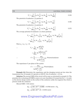 52 ELECTRICAL POWER SYSTEMS
Va′ =
1
2
1 1 1
2
0
πε
ρ ρ ρ
a b c
rf dg dh
ln ln ln
+ +
L
NM O
QP (3.35)
The potential of conductor a in position 2.
Va″ =
1
2
1 1 1
0
πε
ρ ρ ρ
a b c
rh dg dg
ln ln ln
+ +
L
NM O
QP (3.36)
The potential of conductor a in position 3.
Va′″ =
1
2
1 1
2
1
0
πε
ρ ρ ρ
a b c
rf dh dg
ln ln ln
+ +
L
NM O
QP (3.37)
The average potential of conductor a in three positions
Va =
1
6
1 1
2
1
2
0
3 2 3 2 3 2
πε
ρ ρ ρ
a b c
r f h d g h d g h
ln ln ln
+ +
L
NM O
QP
=
1
6
1 1
2
0
3 2 3 2
πε
ρ ρ
a a
r f h d g h
ln ln
−
L
NM O
QP
Since ρa + ρb + ρc = 0,
∴ Va =
ρ
πε
a d g h
r f h
6
2
0
3 2
3 2
ln
=
ρ
πε
a d
r
g
f
2
3 2
0
2 3
ln
/
F
H
G I
K
J
∴ C =
ρ πε
a
a
V d
r
g
f
=
F
H
G I
K
J
2
2
0
3
2 3
ln
/
F/metre/conductor (3.38)
The capacitance C per phase of the system
C =
4
2
0
3
2 3
πε
ln .
/
d
r
g
f
F
H
G I
K
J
F/metre/phase. (3.39)
Example 3.2: Determine the capacitance and the charging current per km when the
transmission line of example 2.5 operates at 220 kV, dia of conductor = 2.5 cm.
Solution: The mutual GMD of the circuit will be same as calculated in example 2.5. The
procedure for evaluating self GMD is same as in case of problem 2.5 except that for r′, r is used,
as the electric charge resides on the surface of the conductor unlike the magnetic flux which is
present inside the conductor.
Mutual GMD = 6.61 metres
Ds1
= × ×
−
1.25 10 10.965
2
= 0.3702 metre = Ds3
Ds2
= × ×
−
1.25 10 9
2
= 0.3354 metre
www.EngineeringBooksPdf.com
 