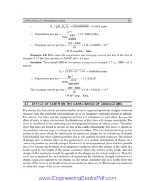 CAPACITANCE OF TRANSMISSION LINES 53
∴ Ds = D D D
s s s
1 2 3
3 3
0 045965899
= . = 0.3582 metre
∴ Capacitance per km =
10
18
6 61
0 3582
6
−
ln
.
.
= 0.019056 µF/km
∴ Charging current per km =
220 1000
3
×
× 314 × 0.01905 × 10–6
= 0.76 amp/km. Ans.
Example 3.3: Determine the capacitance and charging current per km of the line of
example 2.7 if the line operates at 220 kV, dia = 4.5 cms.
Solution: The mutual GMD of the system is same as in example 2.7 i.e., GMD = 8.19
metres.
Ds = 2 25 10 0 4
2
. .
× ×
−
= 0.094868 metre
∴ Capacitance per km =
10
18
8 19
0 094868
6
−
ln
.
.
= 0.01246 µF
The charging current per km =
220 1000
3
×
× 314 × 0.01246 × 10–6
= 0.497 amp. Ans.
3.7 EFFECT OF EARTH ON THE CAPACITANCE OF CONDUCTORS
The electric flux lines due to an isolated (effect of earth neglected) positively charged conductor
emanate from the conductor and terminate on to an imaginary conductor placed at infinity.
The electric flux lines and the equipotential lines are orthogonal to each other. In case the
effect of earth is taken into account the distribution of flux lines will change remarkably. The
earth is considered to be conducting and an equipotential plane of infinite extent. Therefore,
these flux lines are forced to cut the surface of the earth orthogonally. The positive charge on
the conductor induces negative charge on the earth surface. This distribution of charge on the
surface of the earth should be replaced by an equivalent charge for the calculation of electric
field potential and other related quantities due to this isolated charged conductor. The method
of images due to Kelvin refers to the replacement of a surface distribution of charge on a
conducting surface by suitable charges. Since earth is an equipotential plane which is possible
only if we assume the presence of an imaginary conductor below the surface of the earth at a
depth equal to the height of the actual conductor above the surface of the earth. Also the
charge on the conductor should be opposite to the charge on the actual conductor. Thus the
earth can be replaced for the calculation of capacitance by a fictitious charged conductor with
charge equal and opposite to the charge on the actual conductor and at a depth below the
surface of the earth as the height of the actual conductor above earth. This imaginary conductor
is called the image of the actual conductor.
www.EngineeringBooksPdf.com
 