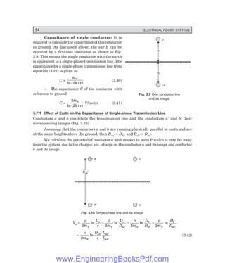 54 ELECTRICAL POWER SYSTEMS
Capacitance of single conductor: It is
required to calculate the capacitance of this conductor
to ground. As discussed above, the earth can be
replaced by a fictitious conductor as shown in Fig.
3.9. This means the single conductor with the earth
is equivalent to a single-phase transmission line. The
capacitance for a single-phase transmission line from
equation (3.22) is given as
C =
πε0
2
ln ( / )
h r
(3.40)
∴ The capacitance C of the conductor with
reference to ground
C =
2
2
0
πε
ln ( / )
h r
F/metre (3.41)
3.7.1 Effect of Earth on the Capacitance of Single-phase Transmission Line
Conductors a and b constitute the transmission line and the conductors a′ and b′ their
corresponding images (Fig. 3.10).
Assuming that the conductors a and b are running physically parallel to earth and are
at the same heights above the ground, then Daa′ = Dbb′ and Dab′ = Dba′.
We calculate the potential of conductor a with respect to point P which is very far away
from the system, due to the charges, viz., charge on the conductor a and its image and conductor
b and its image.
a'
a b
¢
b¢
Daa¢
Daa¢
Fig. 3.10 Single-phase line and its image.
Va =
ρ
πε
ρ
πε
ρ
πε
ρ
πε
2 2 2 2
0 0 0 0
ln ln ln ln
D
r
D
D
D
D
D
D
a a
aa
b
ab
b
ab
− − +
′
′
′
′
=
ρ
πε
2 0
ln
D
r
D
D
ab aa
ab
′
′
(3.42)
Fig. 3.9 One conductor line
and its image.
r
–r
h
h
h
h
www.EngineeringBooksPdf.com
 