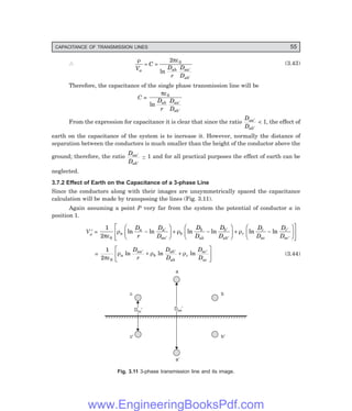 CAPACITANCE OF TRANSMISSION LINES 55
∴
ρ πε
V
C
D
r
D
D
a ab aa
ab
= =
′
′
2 0
ln
(3.43)
Therefore, the capacitance of the single phase transmission line will be
C =
πε0
ln
D
r
D
D
ab aa
ab
′
′
From the expression for capacitance it is clear that since the ratio
D
D
aa
ab
′
′
< 1, the effect of
earth on the capacitance of the system is to increase it. However, normally the distance of
separation between the conductors is much smaller than the height of the conductor above the
ground; therefore, the ratio
D
D
aa
ab
′
′
~ 1 and for all practical purposes the effect of earth can be
neglected.
3.7.2 Effect of Earth on the Capacitance of a 3-phase Line
Since the conductors along with their images are unsymmetrically spaced the capacitance
calculation will be made by transposing the lines (Fig. 3.11).
Again assuming a point P very far from the system the potential of conductor a in
position 1.
Va
′ =
1
2 0
πε
ρ ρ ρ
a
a a
aa
b
b
ab
b
ab
c
c
ac
c
ac
D
r
D
D
D
D
D
D
D
D
D
D
ln ln ln ln ln ln
−
F
H
G I
K
J + −
F
H
G I
K
J + −
F
H
G I
K
J
L
N
MM
O
Q
PP
′
′
′
′
′
′
=
1
2 0
πε
ρ ρ ρ
a
aa
b
ab
ab
c
ac
ac
D
r
D
D
D
D
ln ln ln
′ ′ ′
+ +
L
NM O
QP (3.44)
c
¢
c¢
a
¢
a¢
b
¢
b¢
Dcc¢
Dcc¢ Daa¢
Daa¢
Fig. 3.11 3-phase transmission line and its image.
www.EngineeringBooksPdf.com
 