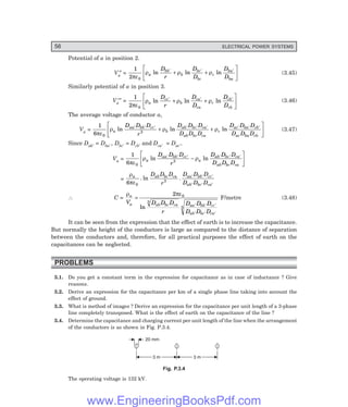 56 ELECTRICAL POWER SYSTEMS
Potential of a in position 2.
Va
″ =
1
2 0
πε
ρ ρ ρ
a
bb
b
bc
bc
c
ba
ba
D
r
D
D
D
D
ln ln ln
′ ′ ′
+ +
L
NM O
QP (3.45)
Similarly potential of a in position 3.
Va
′″ =
1
2 0
πε
ρ ρ ρ
a
cc
b
ca
ca
c
cb
cb
D
r
D
D
D
D
ln ln ln
′ ′ ′
+ +
L
NM O
QP (3.46)
The average voltage of conductor a,
Va =
1
6 0
3
πε
ρ ρ ρ
a
aa bb cc
b
ab bc ca
ab bc ca
c
ac ba cb
ac ba cb
D D D
r
D D D
D D D
D D D
D D D
ln ln ln
′ ′ ′ ′ ′ ′ ′ ′ ′
+ +
L
NM O
QP (3.47)
Since Dab′ = Dba′ , Dbc′ = Dcb′ and Dca′ = Dac′.
Va =
1
6 0
3
πε
ρ ρ
a
aa bb cc
a
ab bc ca
ab bc ca
D D D
r
D D D
D D D
ln ln
′ ′ ′ ′ ′ ′
−
L
NM O
QP
=
ρ
πε
a ab bc ca aa bb cc
ab bc ca
D D D
r
D D D
D D D
6 0
3
. ln . ′ ′ ′
′ ′ ′
∴ C =
ρ πε
a
a ab bc ca aa bb cc
ab bc ca
V D D D
r
D D D
D D D
=
′ ′ ′
′ ′ ′
2 0
3
3
ln
F/metre (3.48)
It can be seen from the expression that the effect of earth is to increase the capacitance.
But normally the height of the conductors is large as compared to the distance of separation
between the conductors and, therefore, for all practical purposes the effect of earth on the
capacitances can be neglected.
PROBLEMS
3.1. Do you get a constant term in the expression for capacitance as in case of inductance ? Give
reasons.
3.2. Derive an expression for the capacitance per km of a single phase line taking into account the
effect of ground.
3.3. What is method of images ? Derive an expression for the capacitance per unit length of a 3-phase
line completely transposed. What is the effect of earth on the capacitance of the line ?
3.4. Determine the capacitance and charging current per unit length of the line when the arrangement
of the conductors is as shown in Fig. P.3.4.
3 m 3 m
20 mm
Fig. P.3.4
The operating voltage is 132 kV.
www.EngineeringBooksPdf.com
 