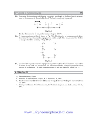 CAPACITANCE OF TRANSMISSION LINES 57
3.5. Determine the capacitance and charging current per unit length of the line when the arrange-
ment of the conductor is shown in Fig. P.3.5. The line is completely transposed.
5m 5m
a a¢ b b¢ c c¢
0.4m
Fig. P.3.5
The dia of conductor is 15 mm, and operating voltage is 220 kV.
3.6. A 3-phase double circuit line is shown in Fig. P.3.6. The diameter of each conductor is 2 cm.
Determine the capacitance and charging current per km length of the line, assume that the line
is transposed and the operating voltage 220 kV.
5m
c a¢
2.2m
b b¢
2.2m
a c¢
Fig. P.3.6
3.7. Determine the capacitance and charging current per km length of the double circuit 3-phase line
as shown in Fig. P.2.8. The transmission line is transposed within each circuit and each circuit
remains on its own side. The dia of each conductor is 15 mm and operating voltage 220 kV.
REFERENCES
1. Electromagnetics, Kraus.
2. Elements of Power System Analysis, W.D. Stevenson, Jr., 1962.
3. The Transmission and Distribution of Electrical Energy, H. Cotton, The English University Press
Ltd. 1958.
4. Principles of Electric Power Transmission, H. Waddicor, Chapman and Hall, London, 5th ed.,
1964.
www.EngineeringBooksPdf.com
 